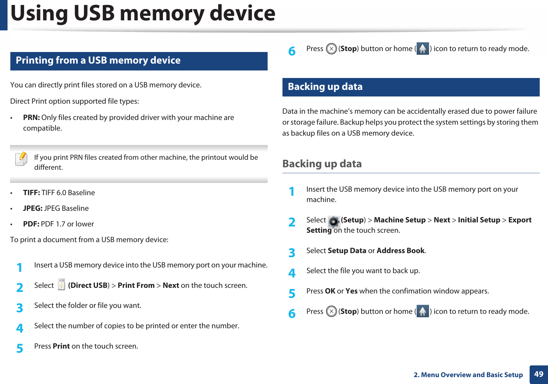 Using USB memory device492. Menu Overview and Basic Setup14 Printing from a USB memory deviceYou can directly print files stored on a USB memory device.Direct Print option supported file types:•PRN: Only files created by provided driver with your machine are compatible. If you print PRN files created from other machine, the printout would be different. •TIFF: TIFF 6.0 Baseline•JPEG: JPEG Baseline•PDF: PDF 1.7 or lowerTo print a document from a USB memory device:1Insert a USB memory device into the USB memory port on your machine.2  Select   (Direct USB) &gt; Print From &gt; Next on the touch screen.3  Select the folder or file you want. 4  Select the number of copies to be printed or enter the number.5  Press Print on the touch screen.6  Press (Stop) button or home ( ) icon to return to ready mode.15 Backing up data Data in the machine’s memory can be accidentally erased due to power failure or storage failure. Backup helps you protect the system settings by storing them as backup files on a USB memory device.Backing up data1Insert the USB memory device into the USB memory port on your machine.2  Select (Setup) &gt; Machine Setup &gt; Next &gt; Initial Setup &gt; Export Setting on the touch screen.3  Select Setup Data or Address Book.4  Select the file you want to back up.5  Press OK or Yes when the confimation window appears.6  Press (Stop) button or home ( ) icon to return to ready mode.