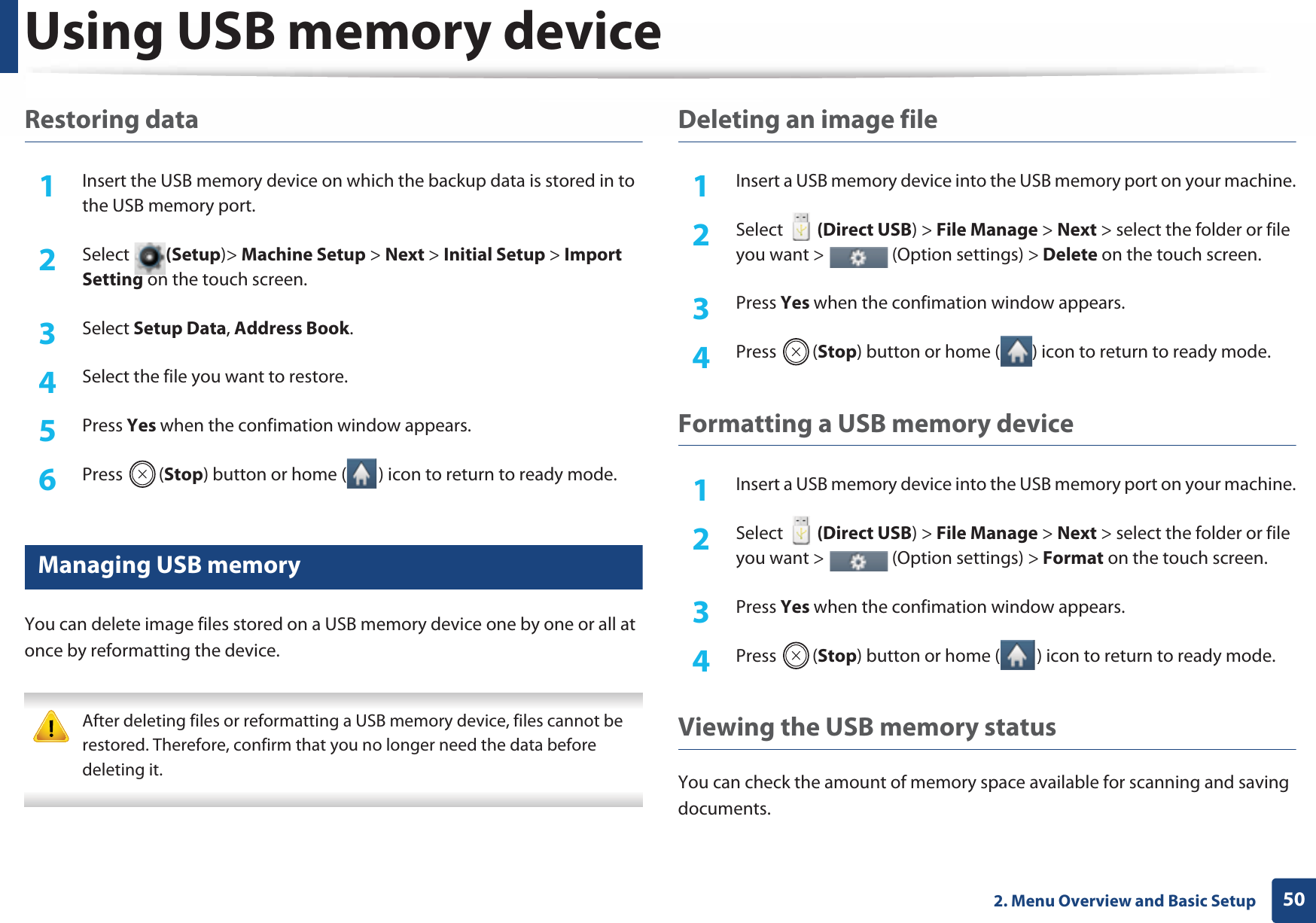 Using USB memory device502. Menu Overview and Basic SetupRestoring data1Insert the USB memory device on which the backup data is stored in to the USB memory port.2  Select (Setup)&gt; Machine Setup &gt; Next &gt; Initial Setup &gt; Import Setting on the touch screen.3  Select Setup Data, Address Book. 4  Select the file you want to restore.5  Press Yes when the confimation window appears.6  Press (Stop) button or home ( ) icon to return to ready mode.16 Managing USB memoryYou can delete image files stored on a USB memory device one by one or all at once by reformatting the device. After deleting files or reformatting a USB memory device, files cannot be restored. Therefore, confirm that you no longer need the data before deleting it. Deleting an image file1Insert a USB memory device into the USB memory port on your machine.2  Select   (Direct USB) &gt; File Manage &gt; Next &gt; select the folder or file you want &gt;   (Option settings) &gt; Delete on the touch screen.3  Press Yes when the confimation window appears.4  Press (Stop) button or home ( ) icon to return to ready mode.Formatting a USB memory device1Insert a USB memory device into the USB memory port on your machine.2  Select   (Direct USB) &gt; File Manage &gt; Next &gt; select the folder or file you want &gt;   (Option settings) &gt; Format on the touch screen.3  Press Yes when the confimation window appears.4  Press (Stop) button or home ( ) icon to return to ready mode.Viewing the USB memory statusYou can check the amount of memory space available for scanning and saving documents.