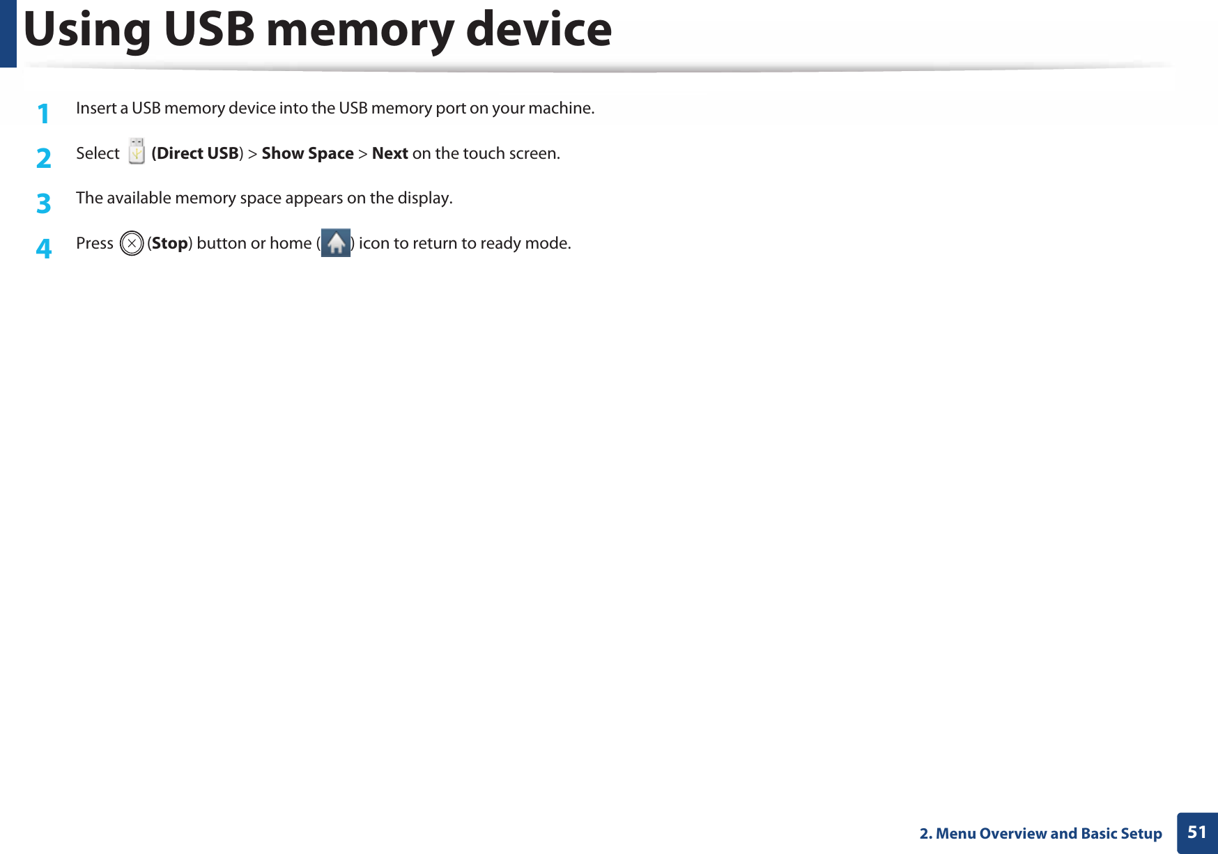 Using USB memory device512. Menu Overview and Basic Setup1Insert a USB memory device into the USB memory port on your machine.2  Select   (Direct USB) &gt; Show Space &gt; Next on the touch screen.3  The available memory space appears on the display.4  Press (Stop) button or home ( ) icon to return to ready mode.