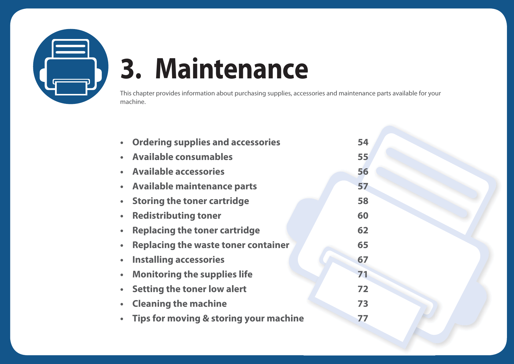 3. MaintenanceThis chapter provides information about purchasing supplies, accessories and maintenance parts available for your machine.• Ordering supplies and accessories 54• Available consumables 55• Available accessories 56• Available maintenance parts 57• Storing the toner cartridge 58• Redistributing toner 60• Replacing the toner cartridge 62• Replacing the waste toner container 65• Installing accessories 67• Monitoring the supplies life 71• Setting the toner low alert 72• Cleaning the machine 73• Tips for moving &amp; storing your machine 77
