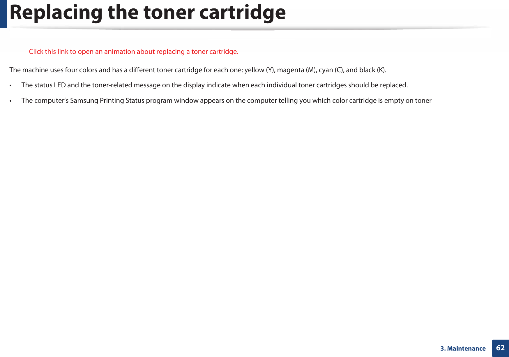 623. MaintenanceReplacing the toner cartridge Click this link to open an animation about replacing a toner cartridge.The machine uses four colors and has a different toner cartridge for each one: yellow (Y), magenta (M), cyan (C), and black (K).• The status LED and the toner-related message on the display indicate when each individual toner cartridges should be replaced. • The computer’s Samsung Printing Status program window appears on the computer telling you which color cartridge is empty on toner (see &quot;Using Samsung Printer Status&quot; on page 240).Check the type of the toner cartridge for your machine (see &quot;Available consumables&quot; on page 55). • Shake the toner cartridge thoroughly, it will increase the initial print quality.• Illustrations on this user’s guide may differ from your machine depending on its options or models. Check your machine type (see &quot;Front view&quot; on page 18).  • To prevent damage to the toner cartridge, do not expose it to light for more than a few minutes. Cover it with a piece of paper, if necessary. • Do not touch the green area of the toner cartridge. Use the handle on the cartridge to avoid touching this area. • Do not use sharp objects such as a knife or scissors to open the toner cartridge package. They might scratch the drum of the cartridge.• If toner gets on your clothing, wipe it off with a dry cloth and wash clothing in cold water. Hot water sets toner into fabric. 