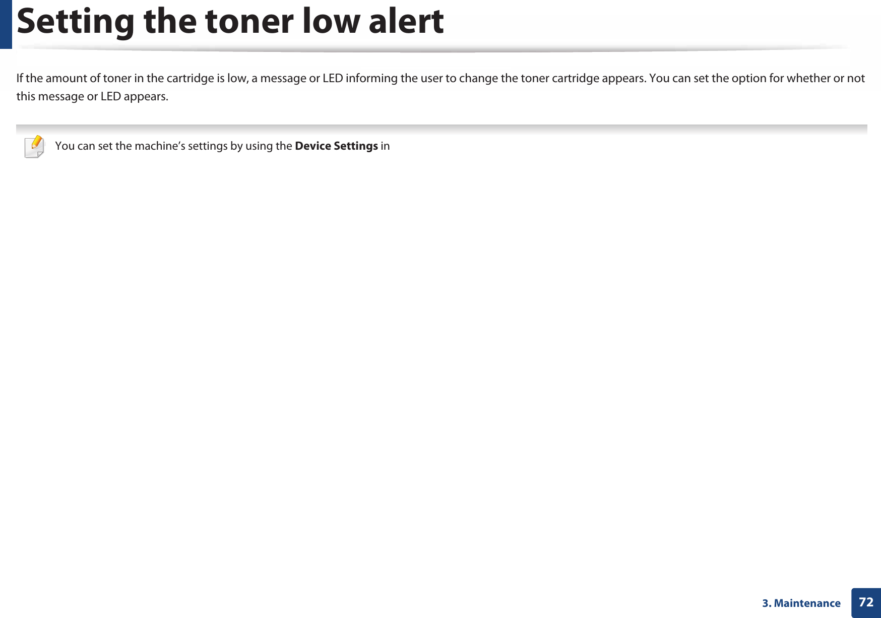 723. MaintenanceSetting the toner low alertIf the amount of toner in the cartridge is low, a message or LED informing the user to change the toner cartridge appears. You can set the option for whether or not this message or LED appears. You can set the machine’s settings by using the Device Settings in Samsung Easy Printer Manager program.• For Windows and Mac users, you set from Samsung Easy Printer Manager &gt;  (Switch to advanced mode) &gt; Device Settings, see &quot;Device Settings&quot; on page 239. 1Select (Setup) &gt; Machine Setup &gt; Next &gt; Initial Setup &gt; Toner Status Alert on the touch screen.2  Select the option you want.3  Press   (back) to save the selection.4  Press (Stop) button or home ( ) icon to return to ready mode.