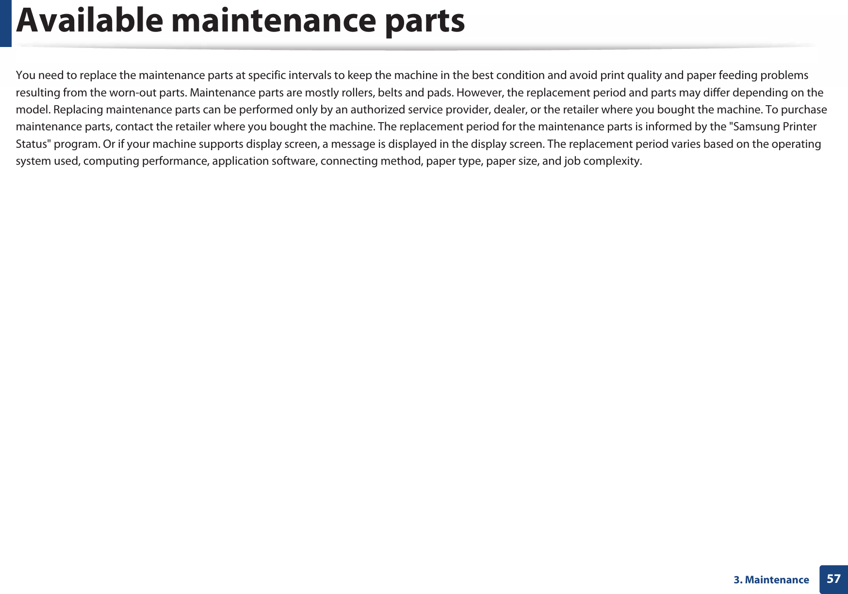 573. MaintenanceAvailable maintenance partsYou need to replace the maintenance parts at specific intervals to keep the machine in the best condition and avoid print quality and paper feeding problems resulting from the worn-out parts. Maintenance parts are mostly rollers, belts and pads. However, the replacement period and parts may differ depending on the model. Replacing maintenance parts can be performed only by an authorized service provider, dealer, or the retailer where you bought the machine. To purchase maintenance parts, contact the retailer where you bought the machine. The replacement period for the maintenance parts is informed by the &quot;Samsung Printer Status&quot; program. Or if your machine supports display screen, a message is displayed in the display screen. The replacement period varies based on the operating system used, computing performance, application software, connecting method, paper type, paper size, and job complexity.