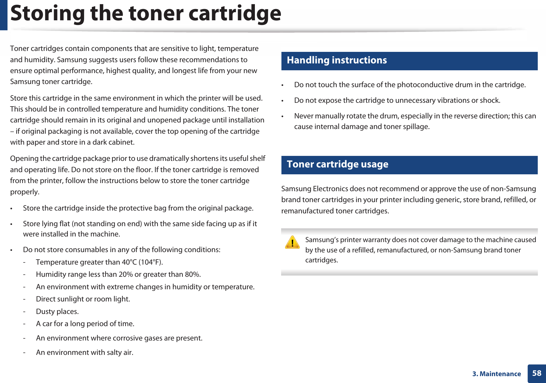 583. MaintenanceStoring the toner cartridgeToner cartridges contain components that are sensitive to light, temperature and humidity. Samsung suggests users follow these recommendations to ensure optimal performance, highest quality, and longest life from your new Samsung toner cartridge.Store this cartridge in the same environment in which the printer will be used. This should be in controlled temperature and humidity conditions. The toner cartridge should remain in its original and unopened package until installation – if original packaging is not available, cover the top opening of the cartridge with paper and store in a dark cabinet.Opening the cartridge package prior to use dramatically shortens its useful shelf and operating life. Do not store on the floor. If the toner cartridge is removed from the printer, follow the instructions below to store the toner cartridge properly.• Store the cartridge inside the protective bag from the original package. • Store lying flat (not standing on end) with the same side facing up as if it were installed in the machine.• Do not store consumables in any of the following conditions:- Temperature greater than 40°C (104°F).- Humidity range less than 20% or greater than 80%.- An environment with extreme changes in humidity or temperature.- Direct sunlight or room light.- Dusty places.- A car for a long period of time.- An environment where corrosive gases are present.- An environment with salty air.1 Handling instructions• Do not touch the surface of the photoconductive drum in the cartridge.• Do not expose the cartridge to unnecessary vibrations or shock.• Never manually rotate the drum, especially in the reverse direction; this can cause internal damage and toner spillage.2 Toner cartridge usageSamsung Electronics does not recommend or approve the use of non-Samsung brand toner cartridges in your printer including generic, store brand, refilled, or remanufactured toner cartridges. Samsung’s printer warranty does not cover damage to the machine caused by the use of a refilled, remanufactured, or non-Samsung brand toner cartridges. 
