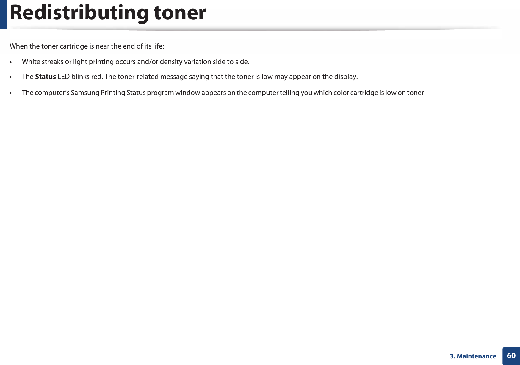 603. MaintenanceRedistributing tonerWhen the toner cartridge is near the end of its life:• White streaks or light printing occurs and/or density variation side to side. • The Status LED blinks red. The toner-related message saying that the toner is low may appear on the display.• The computer’s Samsung Printing Status program window appears on the computer telling you which color cartridge is low on toner (see &quot;Using Samsung Printer Status&quot; on page 240).If this happens, you can temporarily improve print quality by redistributing the remaining toner in the cartridge. In some cases, white streaks or light printing will still occur even after you have redistributed the toner. Check the type of the toner cartridge for your machine (see &quot;Available consumables&quot; on page 55). Illustrations on this user’s guide may differ from your machine depending on its options or models. Check your machine type (see &quot;Front view&quot; on page 18).  • To prevent damage to the toner cartridge, do not expose it to light for more than a few minutes. Cover it with a piece of paper, if necessary. • Do not touch the green area of the toner cartridge. Use the handle on the cartridge to avoid touching this area. • Do not use sharp objects such as a knife or scissors to open the toner cartridge package. They might scratch the drum of the cartridge.• If toner gets on your clothing, wipe it off with a dry cloth and wash clothing in cold water. Hot water sets toner into fabric. 
