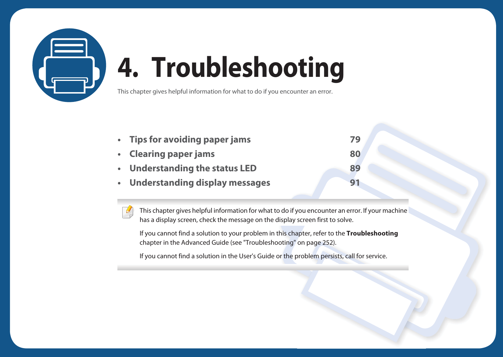 4. TroubleshootingThis chapter gives helpful information for what to do if you encounter an error.• Tips for avoiding paper jams 79• Clearing paper jams 80• Understanding the status LED 89• Understanding display messages 91 This chapter gives helpful information for what to do if you encounter an error. If your machine has a display screen, check the message on the display screen first to solve.If you cannot find a solution to your problem in this chapter, refer to the Troubleshooting chapter in the Advanced Guide (see &quot;Troubleshooting&quot; on page 252).If you cannot find a solution in the User&apos;s Guide or the problem persists, call for service.  
