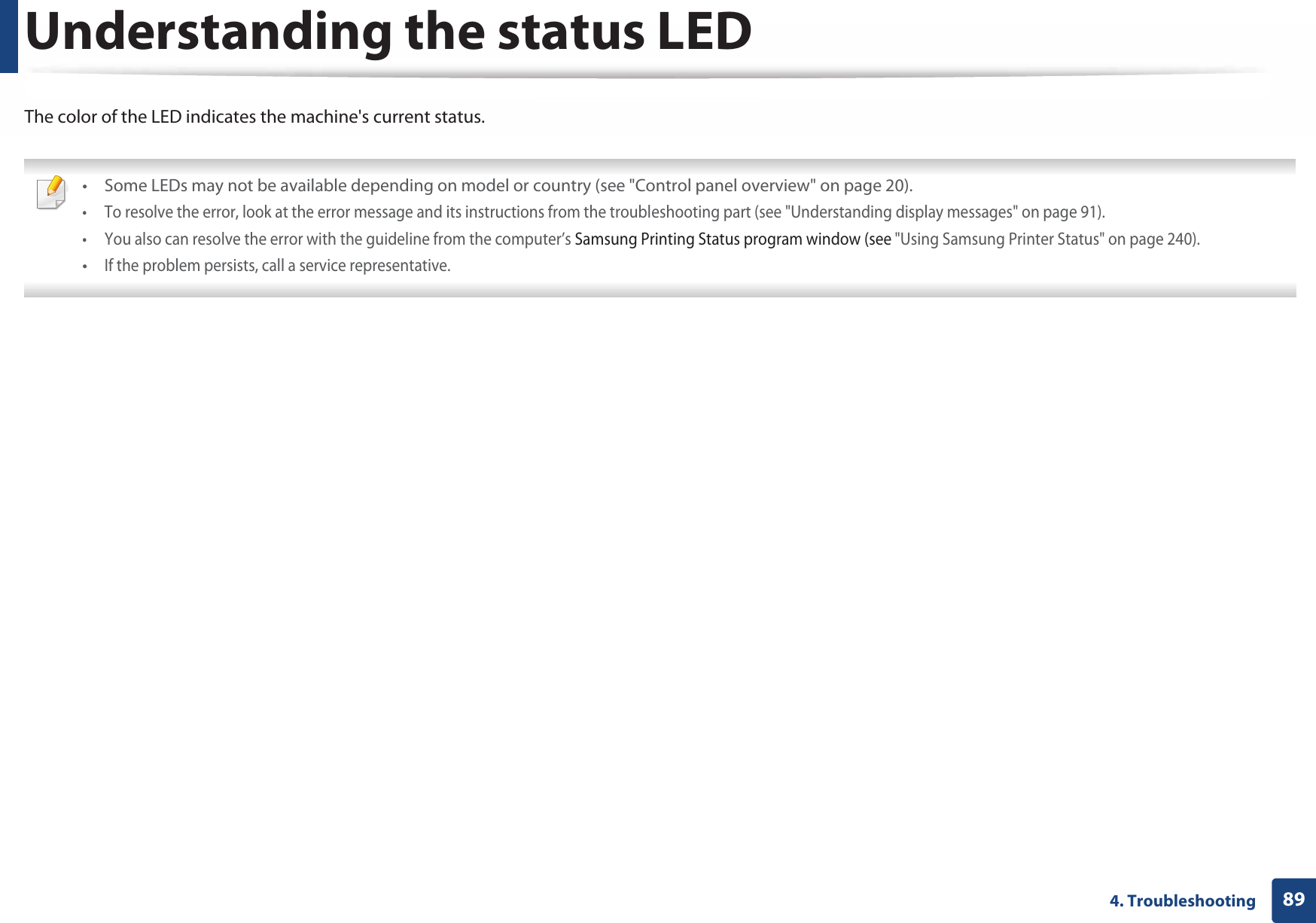 894. TroubleshootingUnderstanding the status LEDThe color of the LED indicates the machine&apos;s current status. • Some LEDs may not be available depending on model or country (see &quot;Control panel overview&quot; on page 20).• To resolve the error, look at the error message and its instructions from the troubleshooting part (see &quot;Understanding display messages&quot; on page 91).• You also can resolve the error with the guideline from the computer’s Samsung Printing Status program window (see &quot;Using Samsung Printer Status&quot; on page 240).•If the problem persists, call a service representative. 