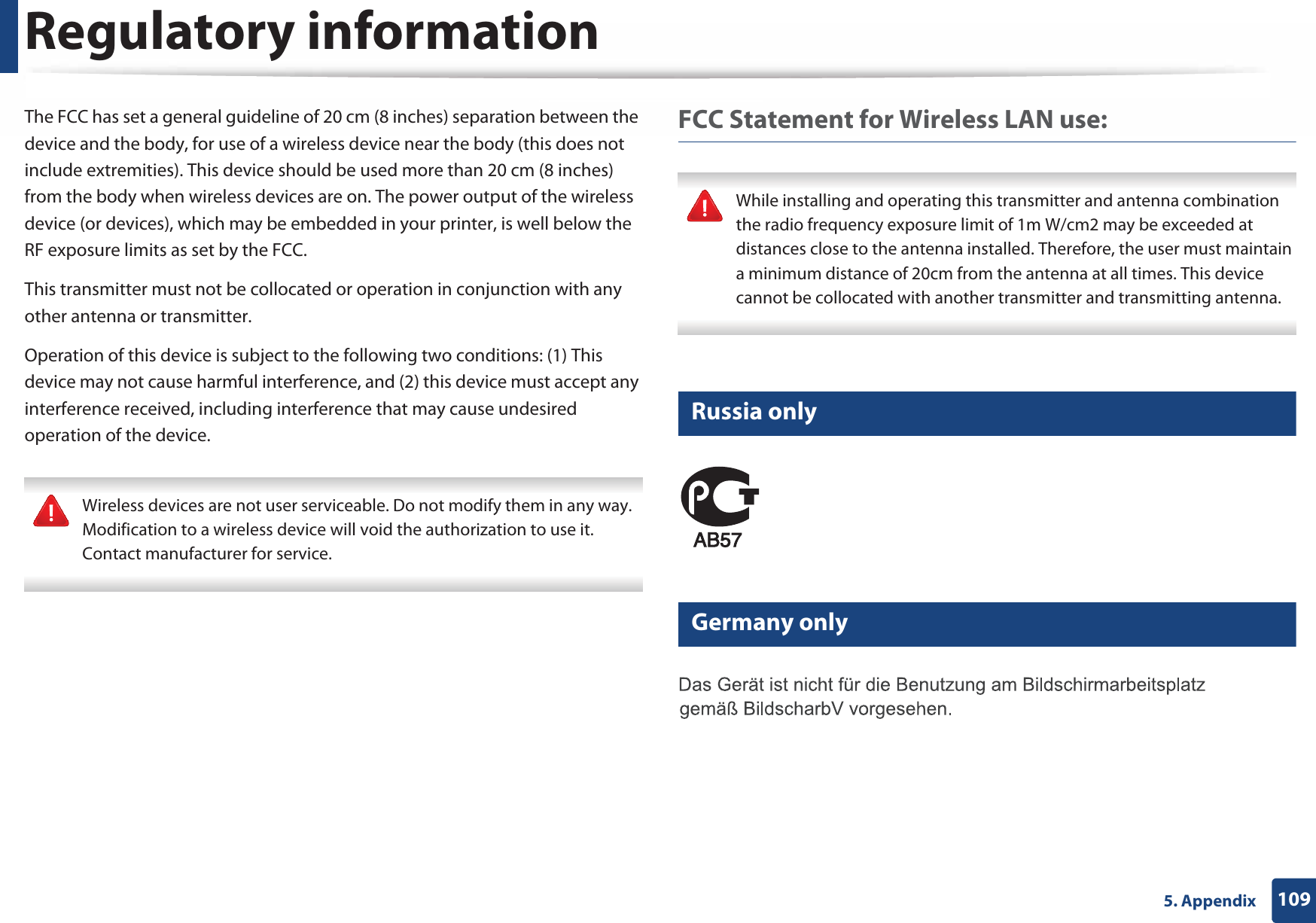 Regulatory information1095. AppendixThe FCC has set a general guideline of 20 cm (8 inches) separation between the device and the body, for use of a wireless device near the body (this does not include extremities). This device should be used more than 20 cm (8 inches) from the body when wireless devices are on. The power output of the wireless device (or devices), which may be embedded in your printer, is well below the RF exposure limits as set by the FCC.This transmitter must not be collocated or operation in conjunction with any other antenna or transmitter.Operation of this device is subject to the following two conditions: (1) This device may not cause harmful interference, and (2) this device must accept any interference received, including interference that may cause undesired operation of the device. Wireless devices are not user serviceable. Do not modify them in any way. Modification to a wireless device will void the authorization to use it. Contact manufacturer for service. FCC Statement for Wireless LAN use: While installing and operating this transmitter and antenna combination the radio frequency exposure limit of 1m W/cm2 may be exceeded at distances close to the antenna installed. Therefore, the user must maintain a minimum distance of 20cm from the antenna at all times. This device cannot be collocated with another transmitter and transmitting antenna. 14 Russia only15 Germany only
