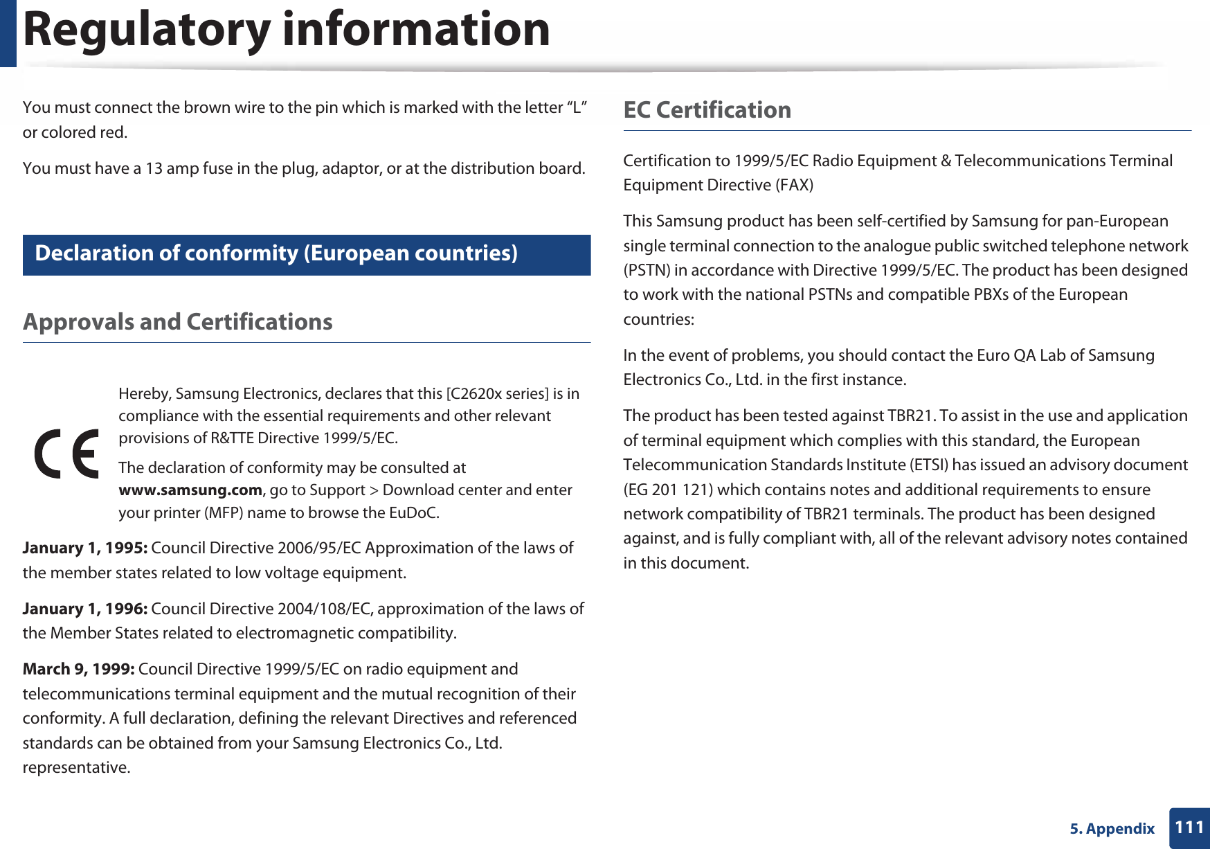 Regulatory information1115. AppendixYou must connect the brown wire to the pin which is marked with the letter “L” or colored red.You must have a 13 amp fuse in the plug, adaptor, or at the distribution board.19 Declaration of conformity (European countries)Approvals and CertificationsJanuary 1, 1995: Council Directive 2006/95/EC Approximation of the laws of the member states related to low voltage equipment.January 1, 1996: Council Directive 2004/108/EC, approximation of the laws of the Member States related to electromagnetic compatibility.March 9, 1999: Council Directive 1999/5/EC on radio equipment and telecommunications terminal equipment and the mutual recognition of their conformity. A full declaration, defining the relevant Directives and referenced standards can be obtained from your Samsung Electronics Co., Ltd. representative.EC CertificationCertification to 1999/5/EC Radio Equipment &amp; Telecommunications Terminal Equipment Directive (FAX)This Samsung product has been self-certified by Samsung for pan-European single terminal connection to the analogue public switched telephone network (PSTN) in accordance with Directive 1999/5/EC. The product has been designed to work with the national PSTNs and compatible PBXs of the European countries:In the event of problems, you should contact the Euro QA Lab of Samsung Electronics Co., Ltd. in the first instance.The product has been tested against TBR21. To assist in the use and application of terminal equipment which complies with this standard, the European Telecommunication Standards Institute (ETSI) has issued an advisory document (EG 201 121) which contains notes and additional requirements to ensure network compatibility of TBR21 terminals. The product has been designed against, and is fully compliant with, all of the relevant advisory notes contained in this document.Hereby, Samsung Electronics, declares that this [C2620x series] is in compliance with the essential requirements and other relevant provisions of R&amp;TTE Directive 1999/5/EC.The declaration of conformity may be consulted at www.samsung.com, go to Support &gt; Download center and enter your printer (MFP) name to browse the EuDoC. 