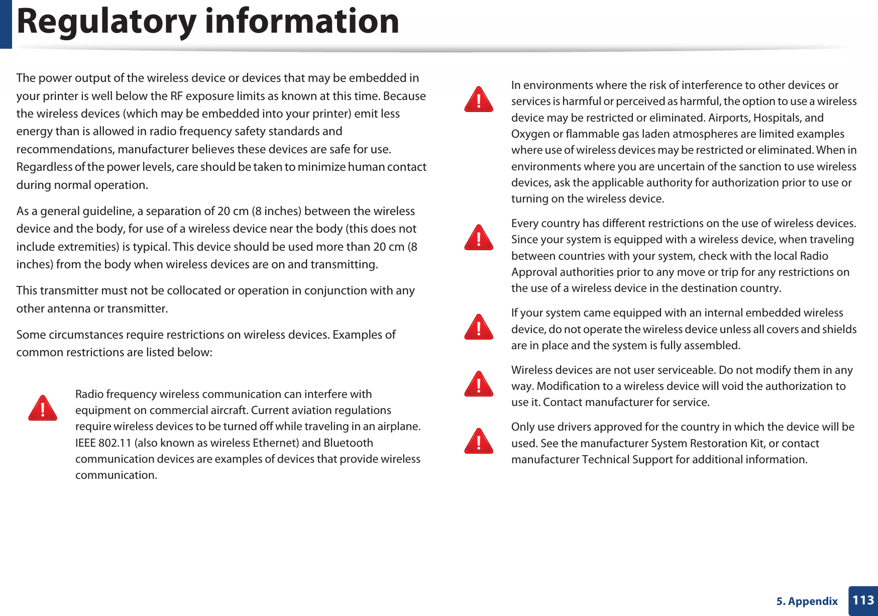Regulatory information1135. AppendixThe power output of the wireless device or devices that may be embedded in your printer is well below the RF exposure limits as known at this time. Because the wireless devices (which may be embedded into your printer) emit less energy than is allowed in radio frequency safety standards and recommendations, manufacturer believes these devices are safe for use. Regardless of the power levels, care should be taken to minimize human contact during normal operation.As a general guideline, a separation of 20 cm (8 inches) between the wireless device and the body, for use of a wireless device near the body (this does not include extremities) is typical. This device should be used more than 20 cm (8 inches) from the body when wireless devices are on and transmitting.This transmitter must not be collocated or operation in conjunction with any other antenna or transmitter.Some circumstances require restrictions on wireless devices. Examples of common restrictions are listed below:Radio frequency wireless communication can interfere with equipment on commercial aircraft. Current aviation regulations require wireless devices to be turned off while traveling in an airplane. IEEE 802.11 (also known as wireless Ethernet) and Bluetooth communication devices are examples of devices that provide wireless communication.In environments where the risk of interference to other devices or services is harmful or perceived as harmful, the option to use a wireless device may be restricted or eliminated. Airports, Hospitals, and Oxygen or flammable gas laden atmospheres are limited examples where use of wireless devices may be restricted or eliminated. When in environments where you are uncertain of the sanction to use wireless devices, ask the applicable authority for authorization prior to use or turning on the wireless device.Every country has different restrictions on the use of wireless devices. Since your system is equipped with a wireless device, when traveling between countries with your system, check with the local Radio Approval authorities prior to any move or trip for any restrictions on the use of a wireless device in the destination country.If your system came equipped with an internal embedded wireless device, do not operate the wireless device unless all covers and shields are in place and the system is fully assembled.Wireless devices are not user serviceable. Do not modify them in any way. Modification to a wireless device will void the authorization to use it. Contact manufacturer for service.Only use drivers approved for the country in which the device will be used. See the manufacturer System Restoration Kit, or contact manufacturer Technical Support for additional information.