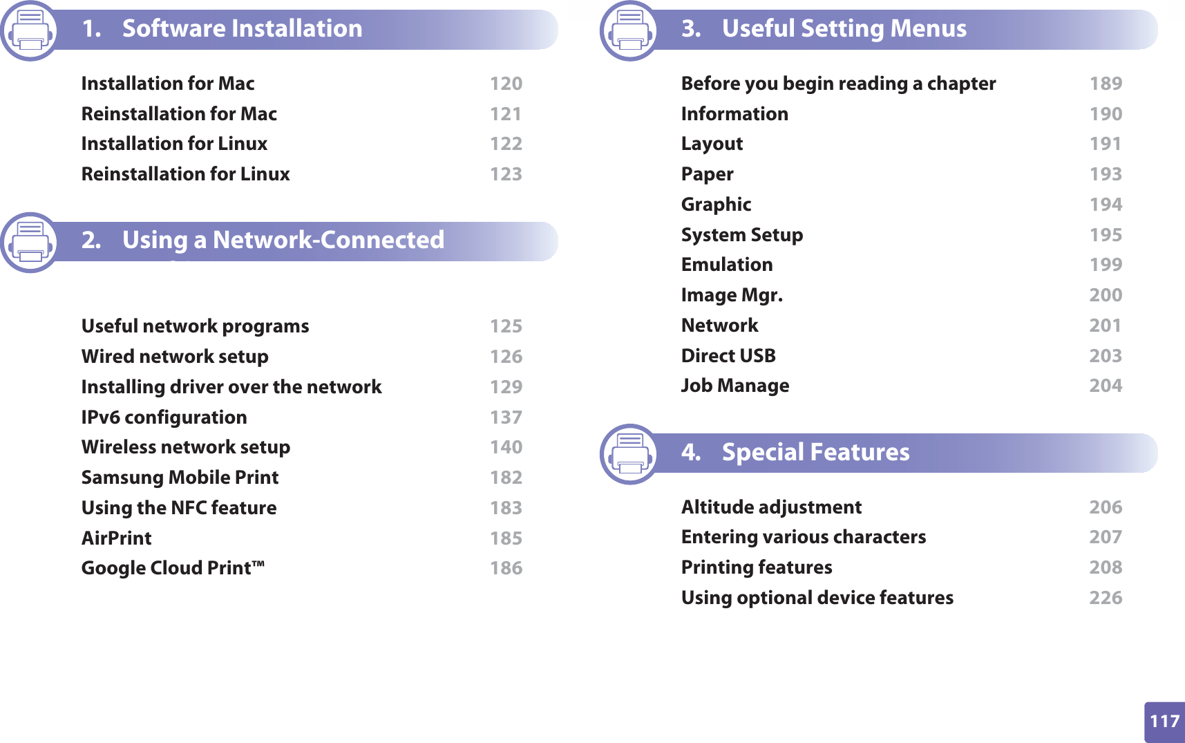 117ADVANCED1. Software InstallationInstallation for Mac  120Reinstallation for Mac  121Installation for Linux  122Reinstallation for Linux  1232. Using a Network-Connected MachineUseful network programs  125Wired network setup  126Installing driver over the network  129IPv6 configuration  137Wireless network setup  140Samsung Mobile Print  182Using the NFC feature  183AirPrint  185Google Cloud Print™  1863. Useful Setting MenusBefore you begin reading a chapter  189Information  190Layout  191Paper  193Graphic  194System Setup  195Emulation  199Image Mgr.  200Network  201Direct USB  203Job Manage  2044. Special FeaturesAltitude adjustment  206Entering various characters  207Printing features  208Using optional device features  226