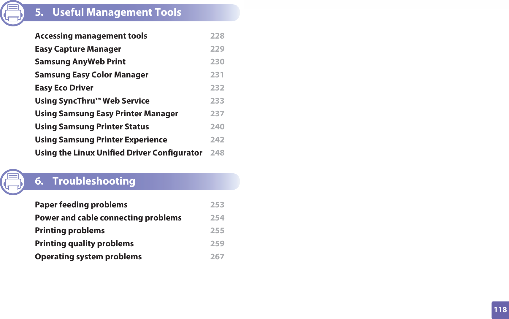 118ADVANCED5. Useful Management ToolsAccessing management tools  228Easy Capture Manager  229Samsung AnyWeb Print  230Samsung Easy Color Manager  231Easy Eco Driver  232Using SyncThru™ Web Service  233Using Samsung Easy Printer Manager  237Using Samsung Printer Status  240Using Samsung Printer Experience  242Using the Linux Unified Driver Configurator  2486. TroubleshootingPaper feeding problems  253Power and cable connecting problems  254Printing problems  255Printing quality problems  259Operating system problems  267