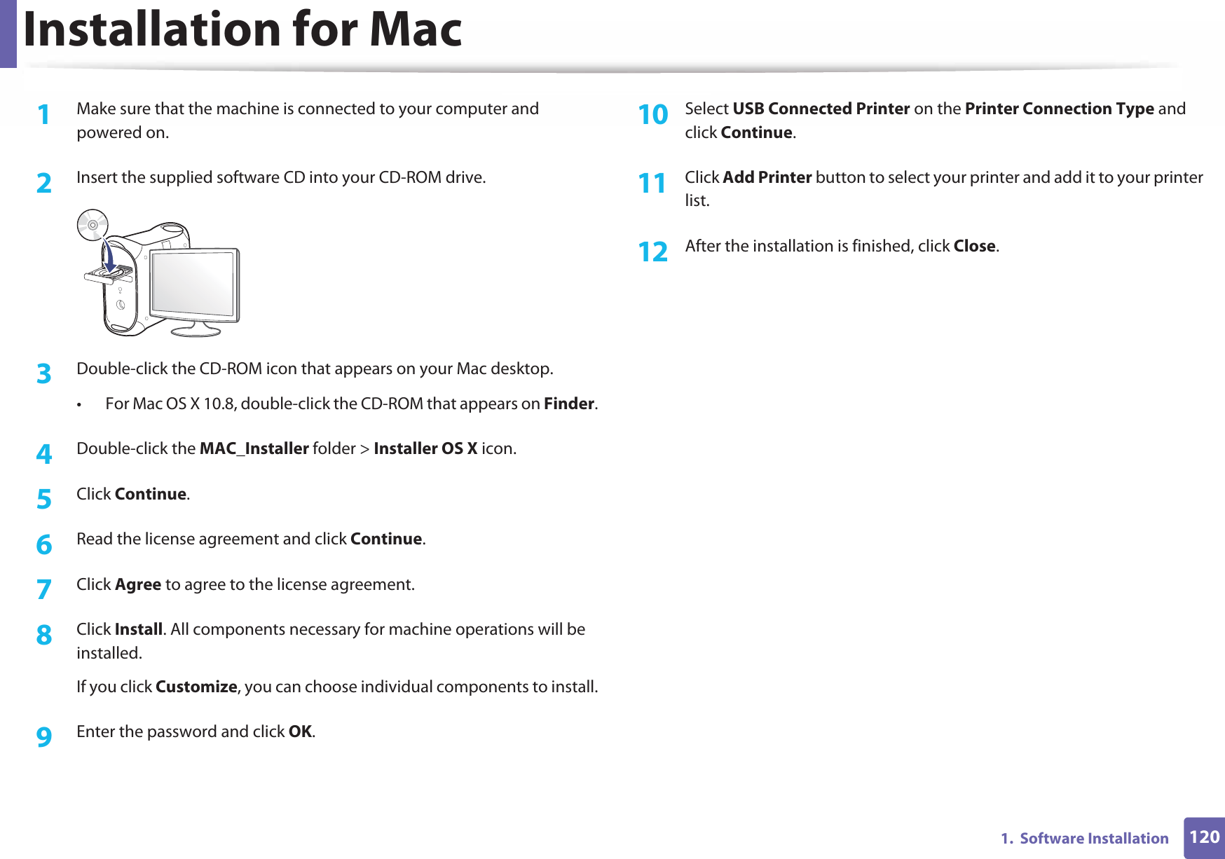 1201.  Software InstallationInstallation for Mac1Make sure that the machine is connected to your computer and powered on.2  Insert the supplied software CD into your CD-ROM drive.3  Double-click the CD-ROM icon that appears on your Mac desktop.• For Mac OS X 10.8, double-click the CD-ROM that appears on Finder.4  Double-click the MAC_Installer folder &gt; Installer OS X icon.5  Click Continue.6  Read the license agreement and click Continue.7  Click Agree to agree to the license agreement.8  Click Install. All components necessary for machine operations will be installed.If you click Customize, you can choose individual components to install.9  Enter the password and click OK.10  Select USB Connected Printer on the Printer Connection Type and click Continue.11  Click Add Printer button to select your printer and add it to your printer list.12  After the installation is finished, click Close.
