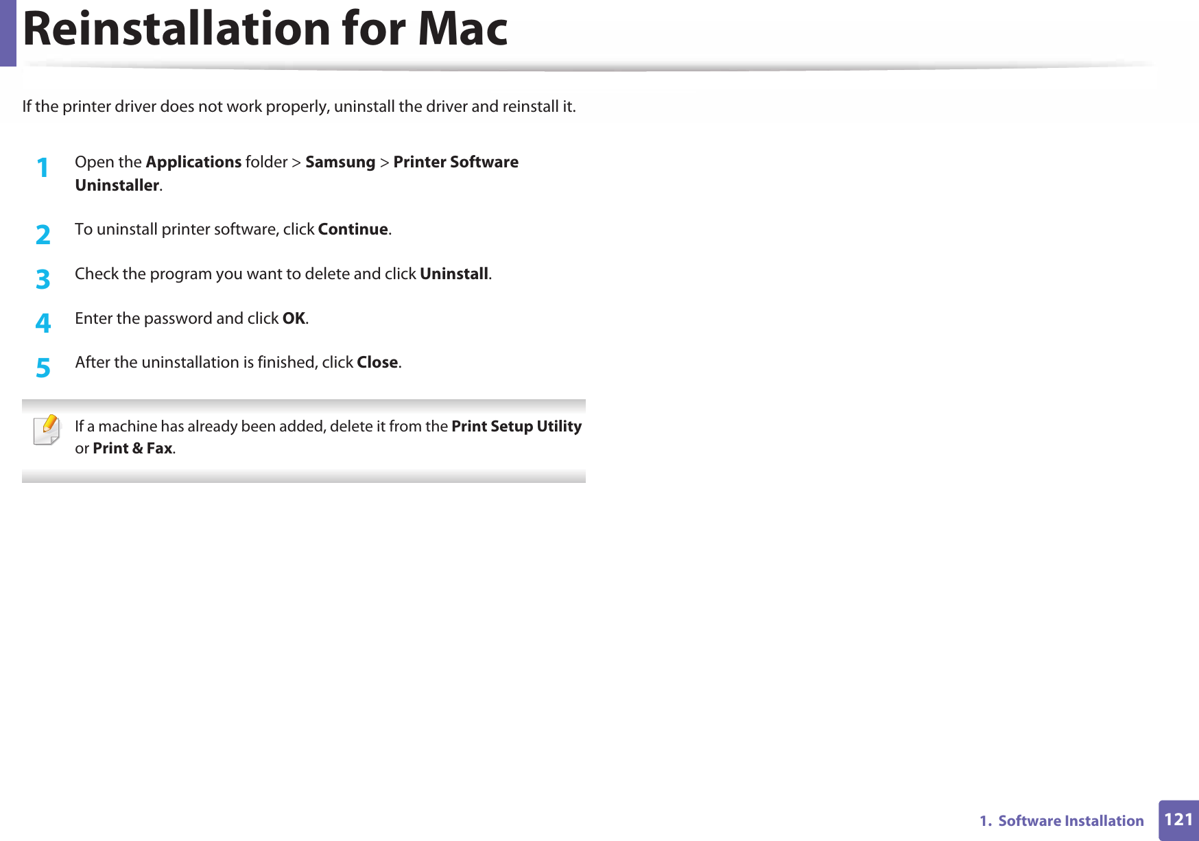 1211.  Software InstallationReinstallation for MacIf the printer driver does not work properly, uninstall the driver and reinstall it.1Open the Applications folder &gt; Samsung &gt; Printer Software Uninstaller.2  To uninstall printer software, click Continue.3  Check the program you want to delete and click Uninstall.4  Enter the password and click OK.5  After the uninstallation is finished, click Close. If a machine has already been added, delete it from the Print Setup Utility or Print &amp; Fax. 