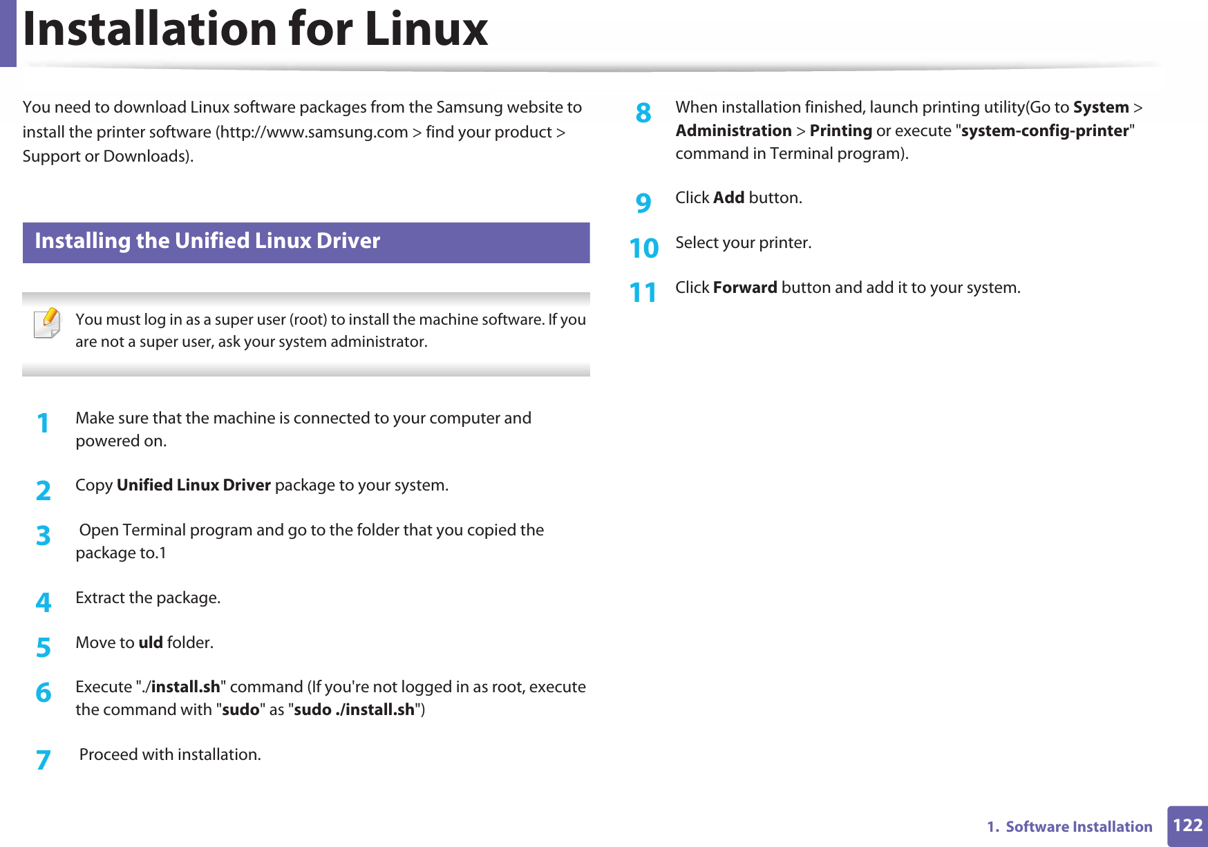 1221.  Software InstallationInstallation for LinuxYou need to download Linux software packages from the Samsung website to install the printer software (http://www.samsung.com &gt; find your product &gt; Support or Downloads).1 Installing the Unified Linux Driver You must log in as a super user (root) to install the machine software. If you are not a super user, ask your system administrator. 1Make sure that the machine is connected to your computer and powered on.2  Copy Unified Linux Driver package to your system.3   Open Terminal program and go to the folder that you copied the package to.14  Extract the package.5  Move to uld folder.6  Execute &quot;./install.sh&quot; command (If you&apos;re not logged in as root, execute the command with &quot;sudo&quot; as &quot;sudo ./install.sh&quot;)7   Proceed with installation.8  When installation finished, launch printing utility(Go to System &gt; Administration &gt; Printing or execute &quot;system-config-printer&quot; command in Terminal program).9  Click Add button.10  Select your printer.11  Click Forward button and add it to your system.