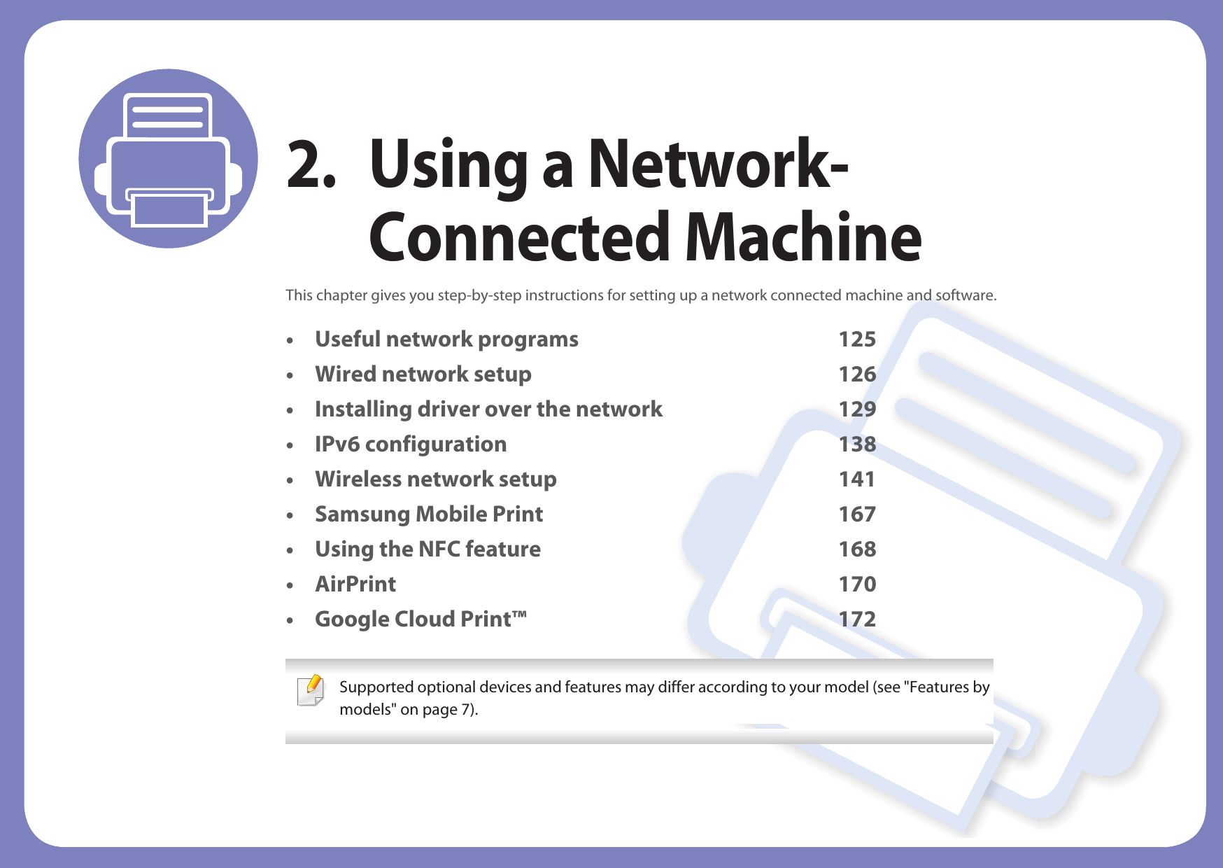 2. Using a Network-Connected MachineThis chapter gives you step-by-step instructions for setting up a network connected machine and software.• Useful network programs 125• Wired network setup 126• Installing driver over the network 129• IPv6 configuration 138• Wireless network setup 141• Samsung Mobile Print 167• Using the NFC feature 168• AirPrint 170• Google Cloud Print™ 172 Supported optional devices and features may differ according to your model (see &quot;Features by models&quot; on page 7). 