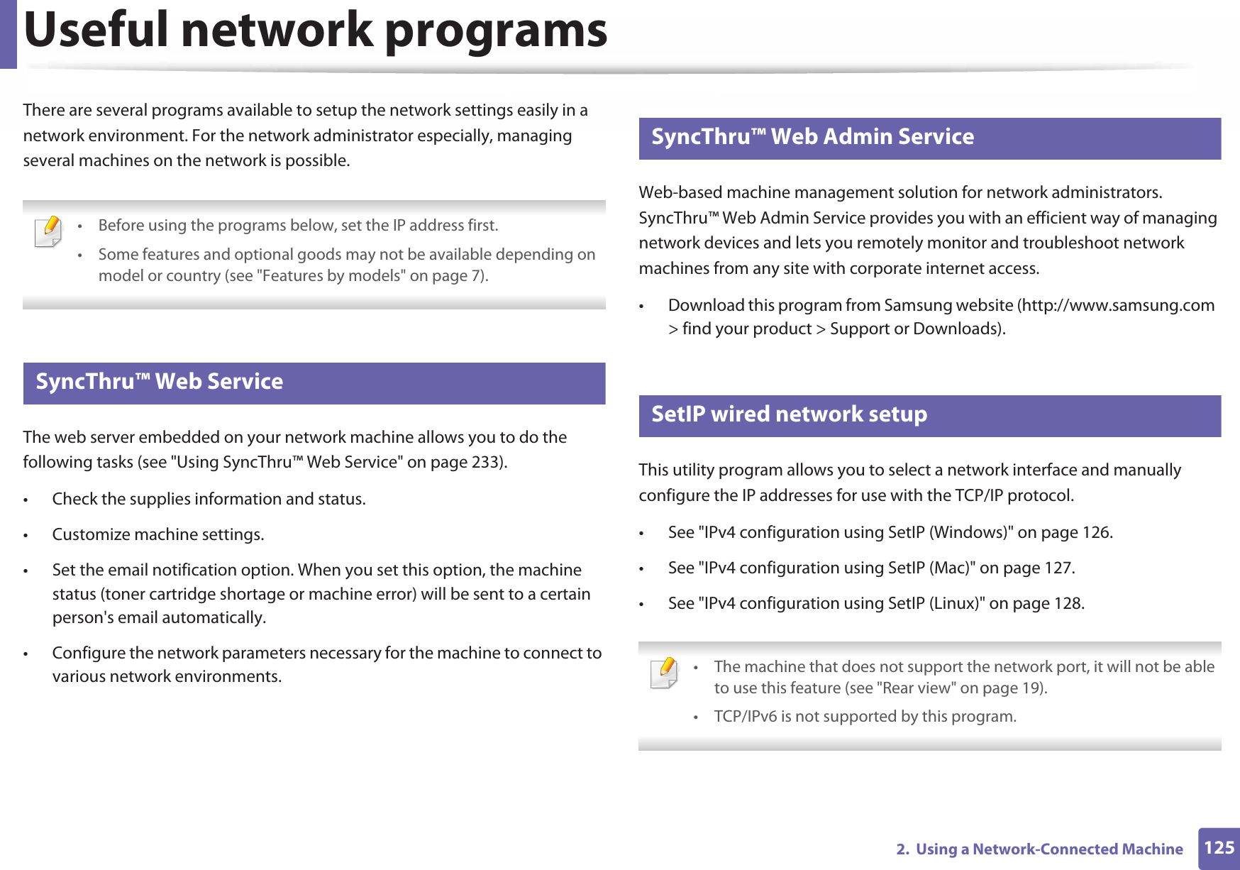 1252.  Using a Network-Connected MachineUseful network programsThere are several programs available to setup the network settings easily in a network environment. For the network administrator especially, managing several machines on the network is possible.  • Before using the programs below, set the IP address first. • Some features and optional goods may not be available depending on model or country (see &quot;Features by models&quot; on page 7). 1 SyncThru™ Web ServiceThe web server embedded on your network machine allows you to do the following tasks (see &quot;Using SyncThru™ Web Service&quot; on page 233).• Check the supplies information and status.• Customize machine settings.• Set the email notification option. When you set this option, the machine status (toner cartridge shortage or machine error) will be sent to a certain person&apos;s email automatically.• Configure the network parameters necessary for the machine to connect to various network environments.2 SyncThru™ Web Admin ServiceWeb-based machine management solution for network administrators. SyncThru™ Web Admin Service provides you with an efficient way of managing network devices and lets you remotely monitor and troubleshoot network machines from any site with corporate internet access. • Download this program from Samsung website (http://www.samsung.com  &gt; find your product &gt; Support or Downloads).3 SetIP wired network setupThis utility program allows you to select a network interface and manually configure the IP addresses for use with the TCP/IP protocol.• See &quot;IPv4 configuration using SetIP (Windows)&quot; on page 126.• See &quot;IPv4 configuration using SetIP (Mac)&quot; on page 127.• See &quot;IPv4 configuration using SetIP (Linux)&quot; on page 128. • The machine that does not support the network port, it will not be able to use this feature (see &quot;Rear view&quot; on page 19).• TCP/IPv6 is not supported by this program. 