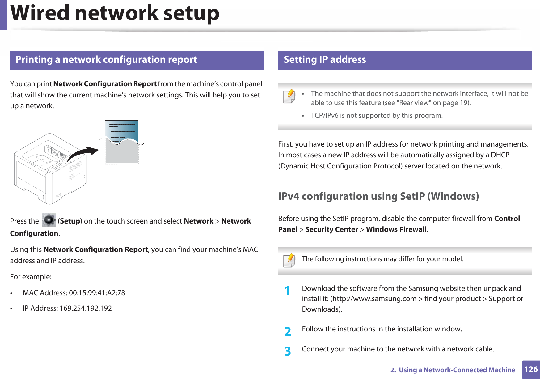 1262.  Using a Network-Connected MachineWired network setup4 Printing a network configuration reportYou can print Network Configuration Report from the machine’s control panel that will show the current machine’s network settings. This will help you to set up a network.Press the   (Setup) on the touch screen and select Network &gt; Network Configuration.Using this Network Configuration Report, you can find your machine’s MAC address and IP address.For example:• MAC Address: 00:15:99:41:A2:78• IP Address: 169.254.192.1925 Setting IP address • The machine that does not support the network interface, it will not be able to use this feature (see &quot;Rear view&quot; on page 19).• TCP/IPv6 is not supported by this program. First, you have to set up an IP address for network printing and managements. In most cases a new IP address will be automatically assigned by a DHCP (Dynamic Host Configuration Protocol) server located on the network.IPv4 configuration using SetIP (Windows)Before using the SetIP program, disable the computer firewall from Control Panel &gt; Security Center &gt; Windows Firewall. The following instructions may differ for your model.  1Download the software from the Samsung website then unpack and install it: (http://www.samsung.com &gt; find your product &gt; Support or Downloads).2  Follow the instructions in the installation window.3  Connect your machine to the network with a network cable.