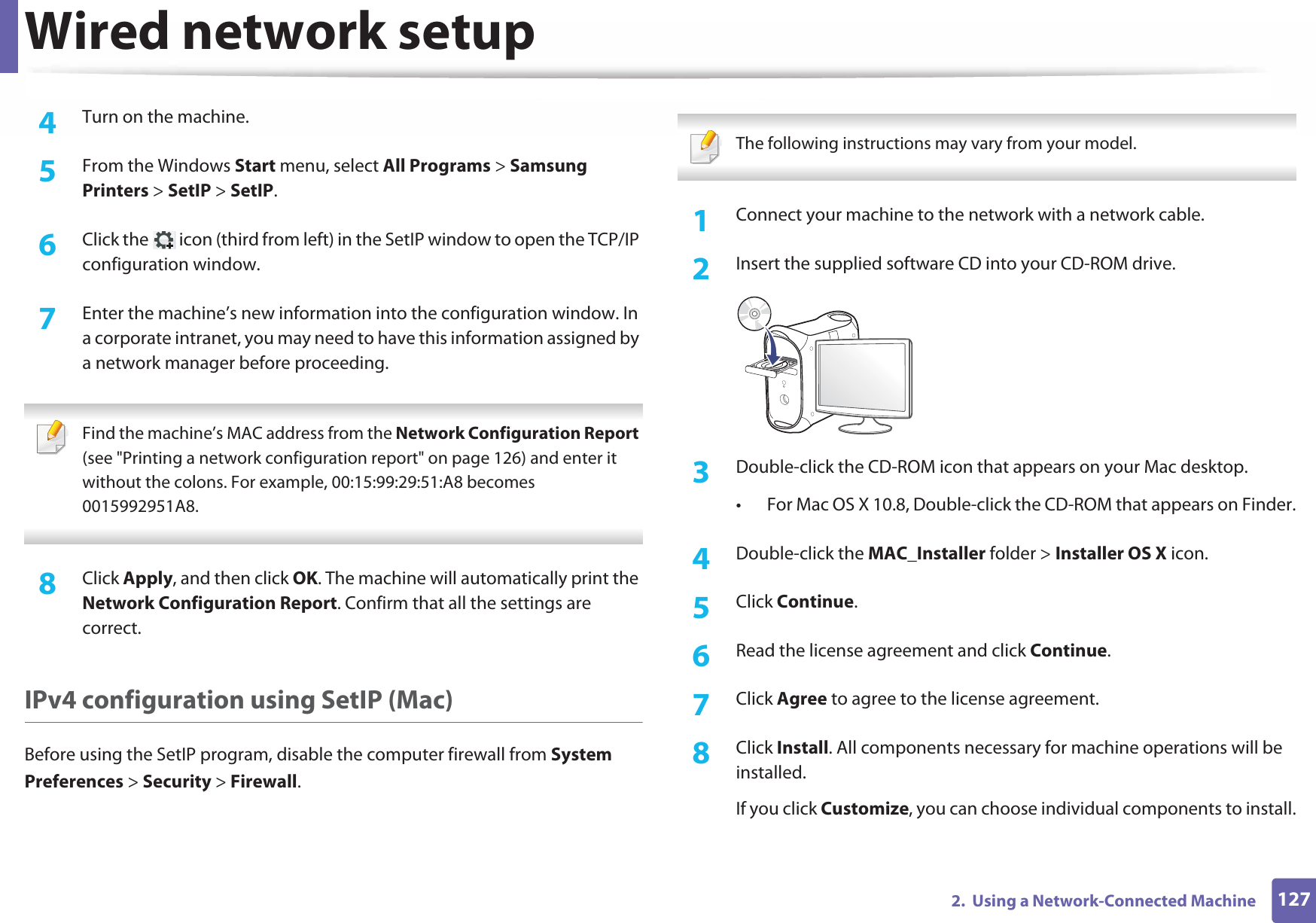 Wired network setup1272.  Using a Network-Connected Machine4  Turn on the machine.5  From the Windows Start menu, select All Programs &gt; Samsung Printers &gt; SetIP &gt; SetIP.6  Click the   icon (third from left) in the SetIP window to open the TCP/IP configuration window.7  Enter the machine’s new information into the configuration window. In a corporate intranet, you may need to have this information assigned by a network manager before proceeding. Find the machine’s MAC address from the Network Configuration Report (see &quot;Printing a network configuration report&quot; on page 126) and enter it without the colons. For example, 00:15:99:29:51:A8 becomes 0015992951A8. 8  Click Apply, and then click OK. The machine will automatically print the Network Configuration Report. Confirm that all the settings are correct.IPv4 configuration using SetIP (Mac)Before using the SetIP program, disable the computer firewall from System Preferences &gt; Security &gt; Firewall. The following instructions may vary from your model. 1Connect your machine to the network with a network cable.2  Insert the supplied software CD into your CD-ROM drive.3  Double-click the CD-ROM icon that appears on your Mac desktop.• For Mac OS X 10.8, Double-click the CD-ROM that appears on Finder.4  Double-click the MAC_Installer folder &gt; Installer OS X icon.5  Click Continue.6  Read the license agreement and click Continue.7  Click Agree to agree to the license agreement.8  Click Install. All components necessary for machine operations will be installed.If you click Customize, you can choose individual components to install.