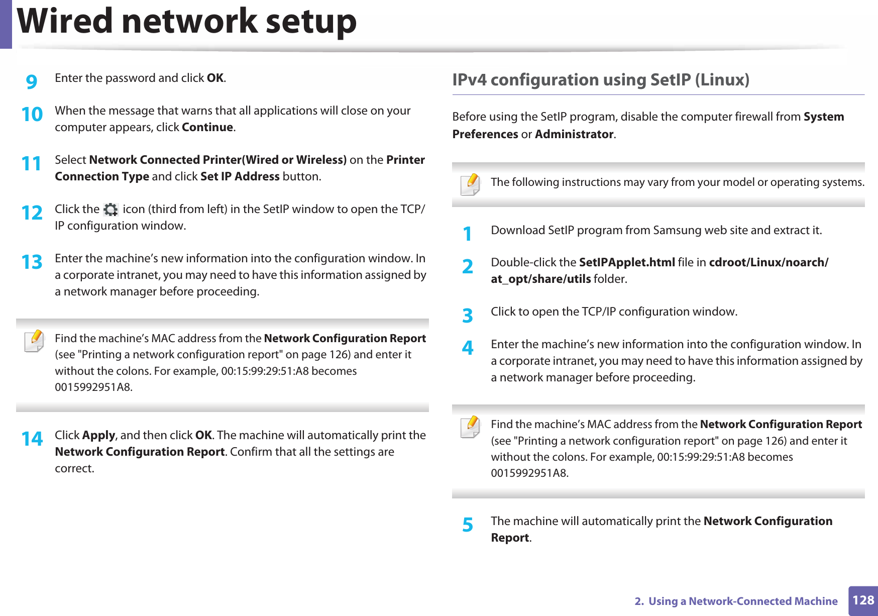 Wired network setup1282.  Using a Network-Connected Machine9  Enter the password and click OK.10  When the message that warns that all applications will close on your computer appears, click Continue.11  Select Network Connected Printer(Wired or Wireless) on the Printer Connection Type and click Set IP Address button.12  Click the   icon (third from left) in the SetIP window to open the TCP/IP configuration window.13  Enter the machine’s new information into the configuration window. In a corporate intranet, you may need to have this information assigned by a network manager before proceeding. Find the machine’s MAC address from the Network Configuration Report (see &quot;Printing a network configuration report&quot; on page 126) and enter it without the colons. For example, 00:15:99:29:51:A8 becomes 0015992951A8. 14  Click Apply, and then click OK. The machine will automatically print the Network Configuration Report. Confirm that all the settings are correct.IPv4 configuration using SetIP (Linux)Before using the SetIP program, disable the computer firewall from System Preferences or Administrator. The following instructions may vary from your model or operating systems. 1Download SetIP program from Samsung web site and extract it.2  Double-click the SetIPApplet.html file in cdroot/Linux/noarch/at_opt/share/utils folder.3  Click to open the TCP/IP configuration window. 4  Enter the machine’s new information into the configuration window. In a corporate intranet, you may need to have this information assigned by a network manager before proceeding. Find the machine’s MAC address from the Network Configuration Report (see &quot;Printing a network configuration report&quot; on page 126) and enter it without the colons. For example, 00:15:99:29:51:A8 becomes 0015992951A8. 5  The machine will automatically print the Network Configuration Report. 