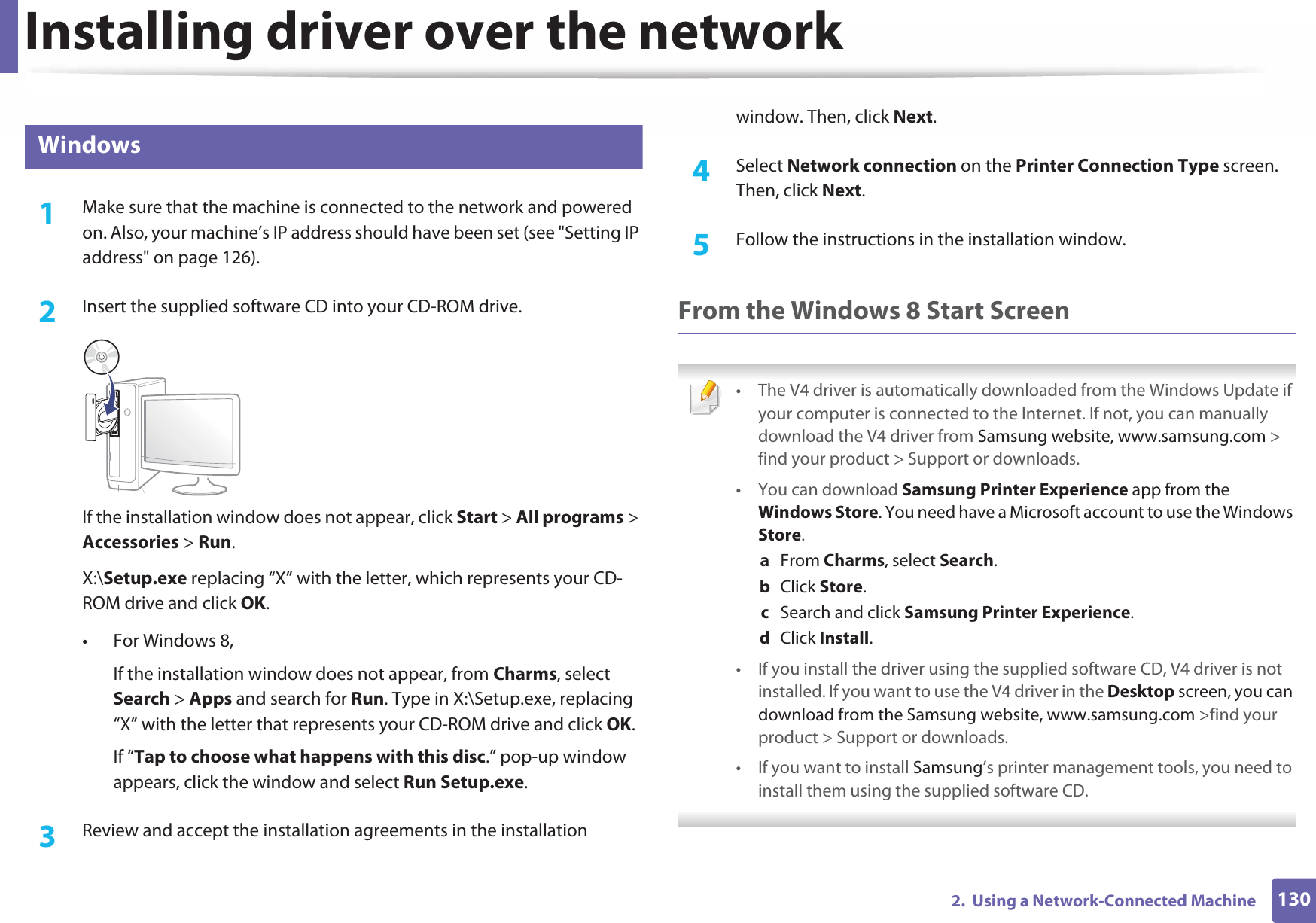 Installing driver over the network1302.  Using a Network-Connected Machine6 Windows1Make sure that the machine is connected to the network and powered on. Also, your machine’s IP address should have been set (see &quot;Setting IP address&quot; on page 126).2  Insert the supplied software CD into your CD-ROM drive.If the installation window does not appear, click Start &gt; All programs &gt; Accessories &gt; Run.X:\Setup.exe replacing “X” with the letter, which represents your CD-ROM drive and click OK.• For Windows 8,If the installation window does not appear, from Charms, select Search &gt; Apps and search for Run. Type in X:\Setup.exe, replacing “X” with the letter that represents your CD-ROM drive and click OK.If “Tap to choose what happens with this disc.” pop-up window appears, click the window and select Run Setup.exe.3  Review and accept the installation agreements in the installation window. Then, click Next.4  Select Network connection on the Printer Connection Type screen. Then, click Next.5  Follow the instructions in the installation window.From the Windows 8 Start Screen • The V4 driver is automatically downloaded from the Windows Update if your computer is connected to the Internet. If not, you can manually download the V4 driver from Samsung website, www.samsung.com &gt; find your product &gt; Support or downloads. • You can download Samsung Printer Experience app from the Windows Store. You need have a Microsoft account to use the Windows Store.a  From Charms, select Search. b  Click Store.c  Search and click Samsung Printer Experience.d  Click Install.• If you install the driver using the supplied software CD, V4 driver is not installed. If you want to use the V4 driver in the Desktop screen, you can download from the Samsung website, www.samsung.com &gt;find your product &gt; Support or downloads.• If you want to install Samsung’s printer management tools, you need to install them using the supplied software CD. 