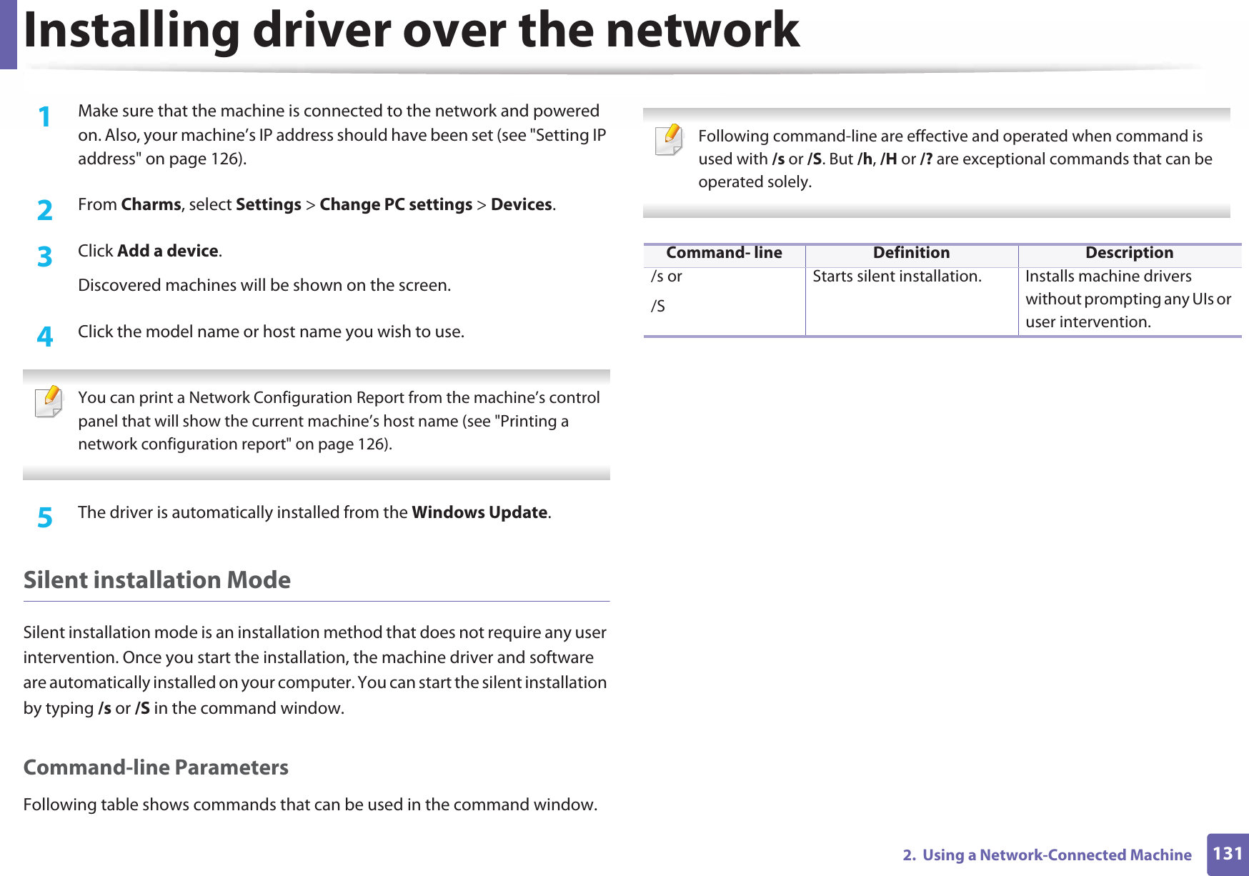 Installing driver over the network1312.  Using a Network-Connected Machine1Make sure that the machine is connected to the network and powered on. Also, your machine’s IP address should have been set (see &quot;Setting IP address&quot; on page 126). 2  From Charms, select Settings &gt; Change PC settings &gt; Devices.3  Click Add a device. Discovered machines will be shown on the screen. 4  Click the model name or host name you wish to use.  You can print a Network Configuration Report from the machine’s control panel that will show the current machine’s host name (see &quot;Printing a network configuration report&quot; on page 126). 5  The driver is automatically installed from the Windows Update. Silent installation ModeSilent installation mode is an installation method that does not require any user intervention. Once you start the installation, the machine driver and software are automatically installed on your computer. You can start the silent installation by typing /s or /S in the command window.Command-line ParametersFollowing table shows commands that can be used in the command window. Following command-line are effective and operated when command is used with /s or /S. But /h, /H or /? are exceptional commands that can be operated solely. Command- line Definition Description/s or/SStarts silent installation.  Installs machine drivers without prompting any UIs or user intervention.