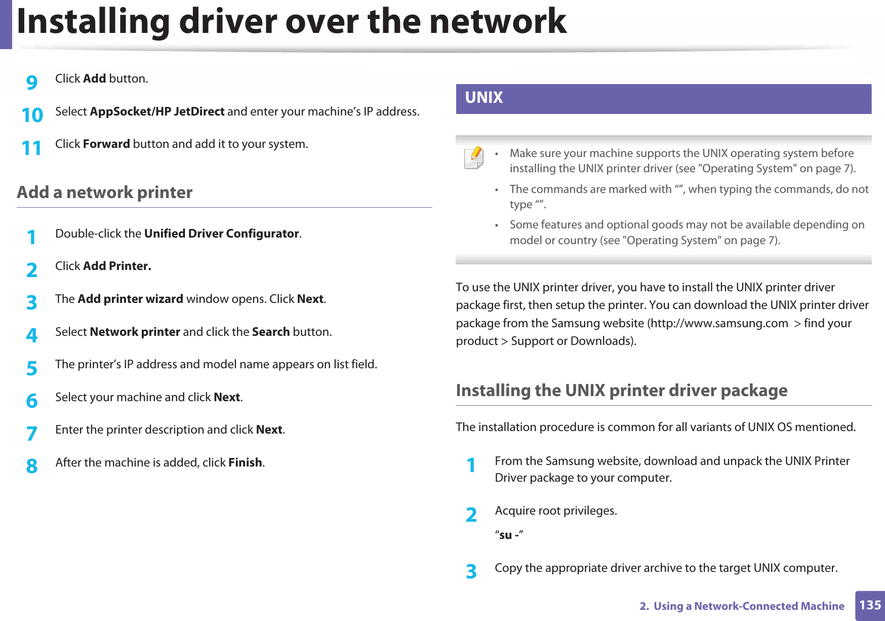 Installing driver over the network1352.  Using a Network-Connected Machine9  Click Add button.10  Select AppSocket/HP JetDirect and enter your machine’s IP address.11  Click Forward button and add it to your system.Add a network printer1Double-click the Unified Driver Configurator.2  Click Add Printer.3  The Add printer wizard window opens. Click Next.4  Select Network printer and click the Search button.5  The printer’s IP address and model name appears on list field.6  Select your machine and click Next.7  Enter the printer description and click Next.8  After the machine is added, click Finish.9 UNIX • Make sure your machine supports the UNIX operating system before installing the UNIX printer driver (see &quot;Operating System&quot; on page 7).• The commands are marked with “”, when typing the commands, do not type “”.• Some features and optional goods may not be available depending on model or country (see &quot;Operating System&quot; on page 7). To use the UNIX printer driver, you have to install the UNIX printer driver package first, then setup the printer. You can download the UNIX printer driver package from the Samsung website (http://www.samsung.com  &gt; find your product &gt; Support or Downloads).Installing the UNIX printer driver packageThe installation procedure is common for all variants of UNIX OS mentioned.1From the Samsung website, download and unpack the UNIX Printer Driver package to your computer. 2  Acquire root privileges.“su -”3  Copy the appropriate driver archive to the target UNIX computer.