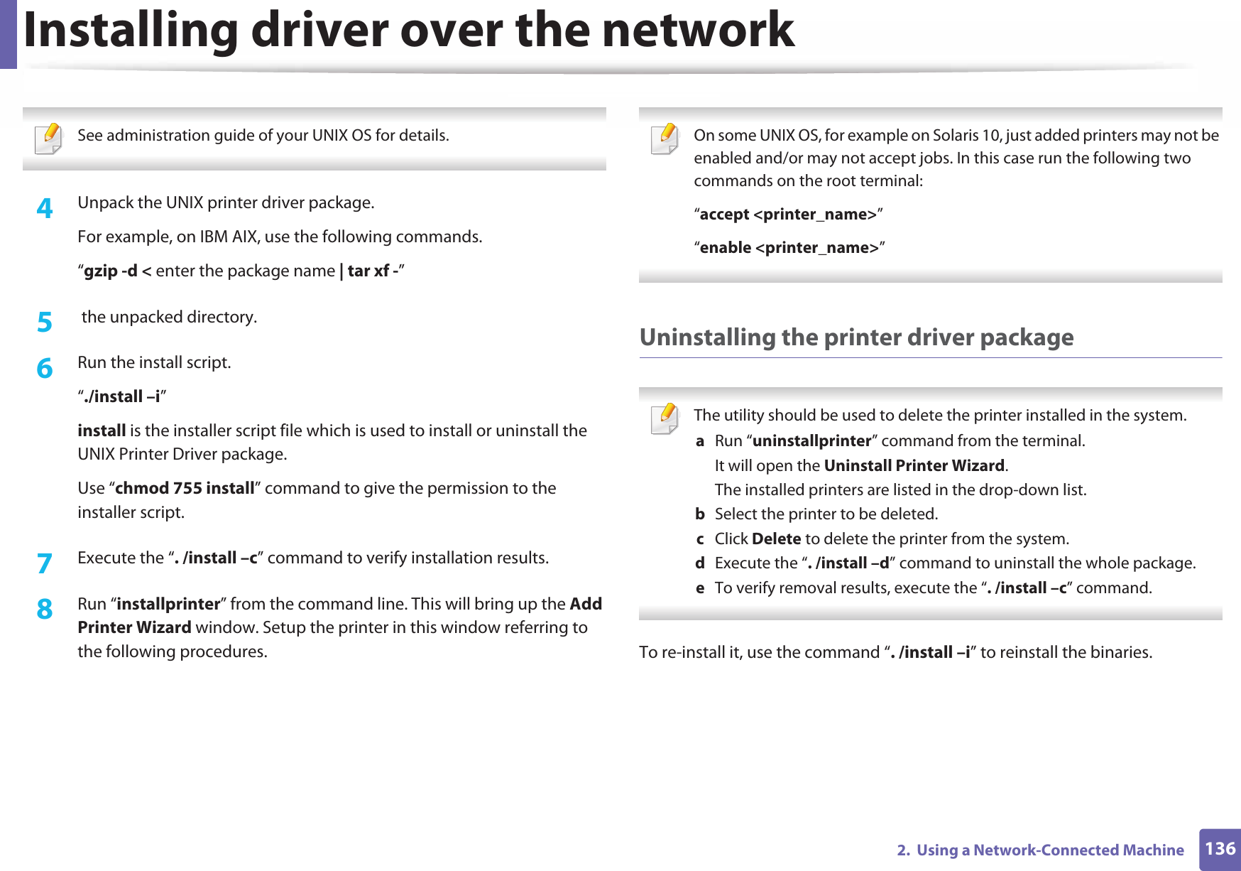 Installing driver over the network1362.  Using a Network-Connected Machine See administration guide of your UNIX OS for details. 4  Unpack the UNIX printer driver package.For example, on IBM AIX, use the following commands.“gzip -d &lt; enter the package name | tar xf -”5   the unpacked directory.6  Run the install script.“./install –i”install is the installer script file which is used to install or uninstall the UNIX Printer Driver package.Use “chmod 755 install” command to give the permission to the installer script.7  Execute the “. /install –c” command to verify installation results.8  Run “installprinter” from the command line. This will bring up the Add Printer Wizard window. Setup the printer in this window referring to the following procedures. On some UNIX OS, for example on Solaris 10, just added printers may not be enabled and/or may not accept jobs. In this case run the following two commands on the root terminal:“accept &lt;printer_name&gt;”“enable &lt;printer_name&gt;” Uninstalling the printer driver package The utility should be used to delete the printer installed in the system.a  Run “uninstallprinter” command from the terminal.It will open the Uninstall Printer Wizard.The installed printers are listed in the drop-down list.b  Select the printer to be deleted.c  Click Delete to delete the printer from the system.d  Execute the “. /install –d” command to uninstall the whole package.e  To verify removal results, execute the “. /install –c” command. To re-install it, use the command “. /install –i” to reinstall the binaries.