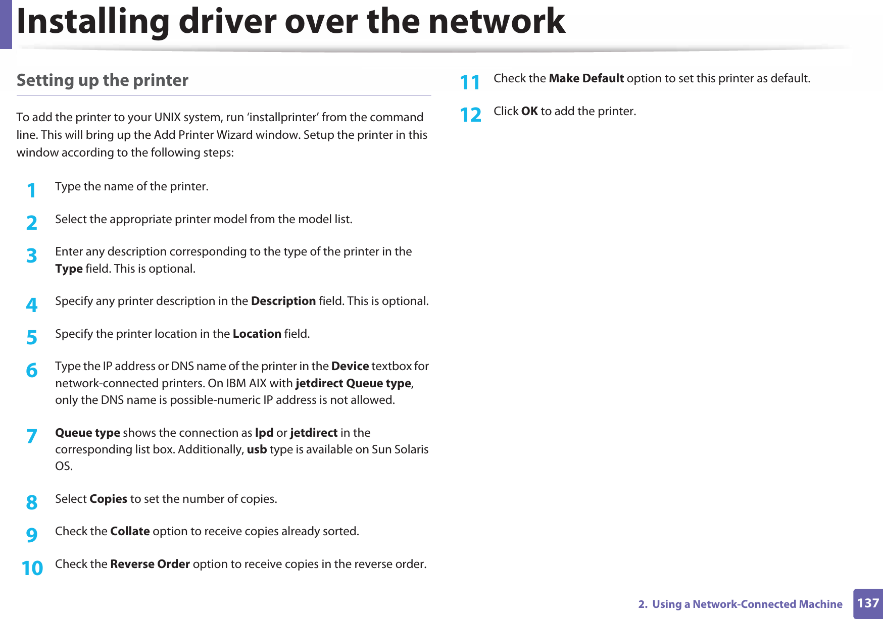 Installing driver over the network1372.  Using a Network-Connected MachineSetting up the printerTo add the printer to your UNIX system, run ‘installprinter’ from the command line. This will bring up the Add Printer Wizard window. Setup the printer in this window according to the following steps:1Type the name of the printer.2  Select the appropriate printer model from the model list.3  Enter any description corresponding to the type of the printer in the Type field. This is optional.4  Specify any printer description in the Description field. This is optional.5  Specify the printer location in the Location field.6  Type the IP address or DNS name of the printer in the Device textbox for network-connected printers. On IBM AIX with jetdirect Queue type, only the DNS name is possible-numeric IP address is not allowed.7  Queue type shows the connection as lpd or jetdirect in the corresponding list box. Additionally, usb type is available on Sun Solaris OS.8  Select Copies to set the number of copies.9  Check the Collate option to receive copies already sorted.10  Check the Reverse Order option to receive copies in the reverse order.11  Check the Make Default option to set this printer as default.12  Click OK to add the printer.