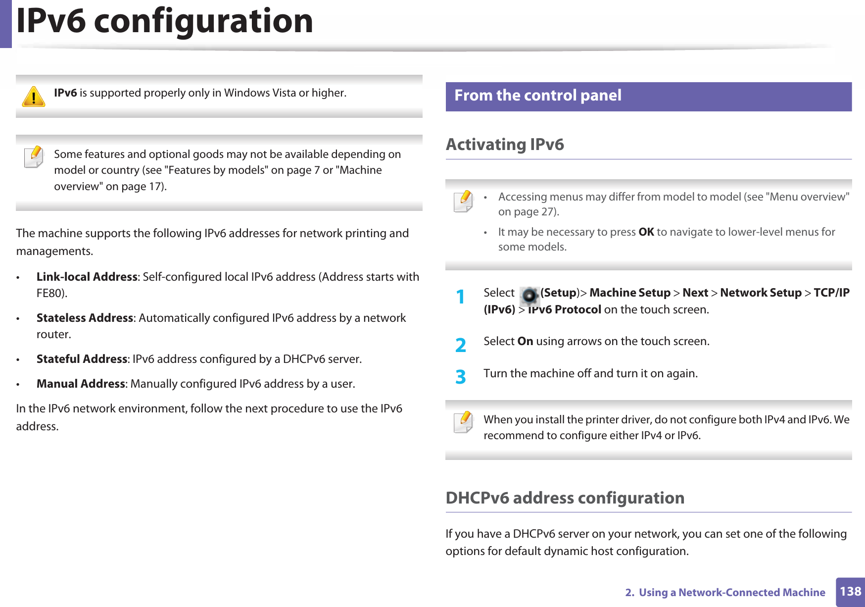 1382.  Using a Network-Connected MachineIPv6 configuration IPv6 is supported properly only in Windows Vista or higher.  Some features and optional goods may not be available depending on model or country (see &quot;Features by models&quot; on page 7 or &quot;Machine overview&quot; on page 17). The machine supports the following IPv6 addresses for network printing and managements.•Link-local Address: Self-configured local IPv6 address (Address starts with FE80).•Stateless Address: Automatically configured IPv6 address by a network router.•Stateful Address: IPv6 address configured by a DHCPv6 server.•Manual Address: Manually configured IPv6 address by a user.In the IPv6 network environment, follow the next procedure to use the IPv6 address.10 From the control panelActivating IPv6 • Accessing menus may differ from model to model (see &quot;Menu overview&quot; on page 27).• It may be necessary to press OK to navigate to lower-level menus for some models. 1Select  (Setup)&gt; Machine Setup &gt; Next &gt; Network Setup &gt; TCP/IP (IPv6) &gt; IPv6 Protocol on the touch screen.2  Select On using arrows on the touch screen.3  Turn the machine off and turn it on again. When you install the printer driver, do not configure both IPv4 and IPv6. We recommend to configure either IPv4 or IPv6. DHCPv6 address configurationIf you have a DHCPv6 server on your network, you can set one of the following options for default dynamic host configuration.
