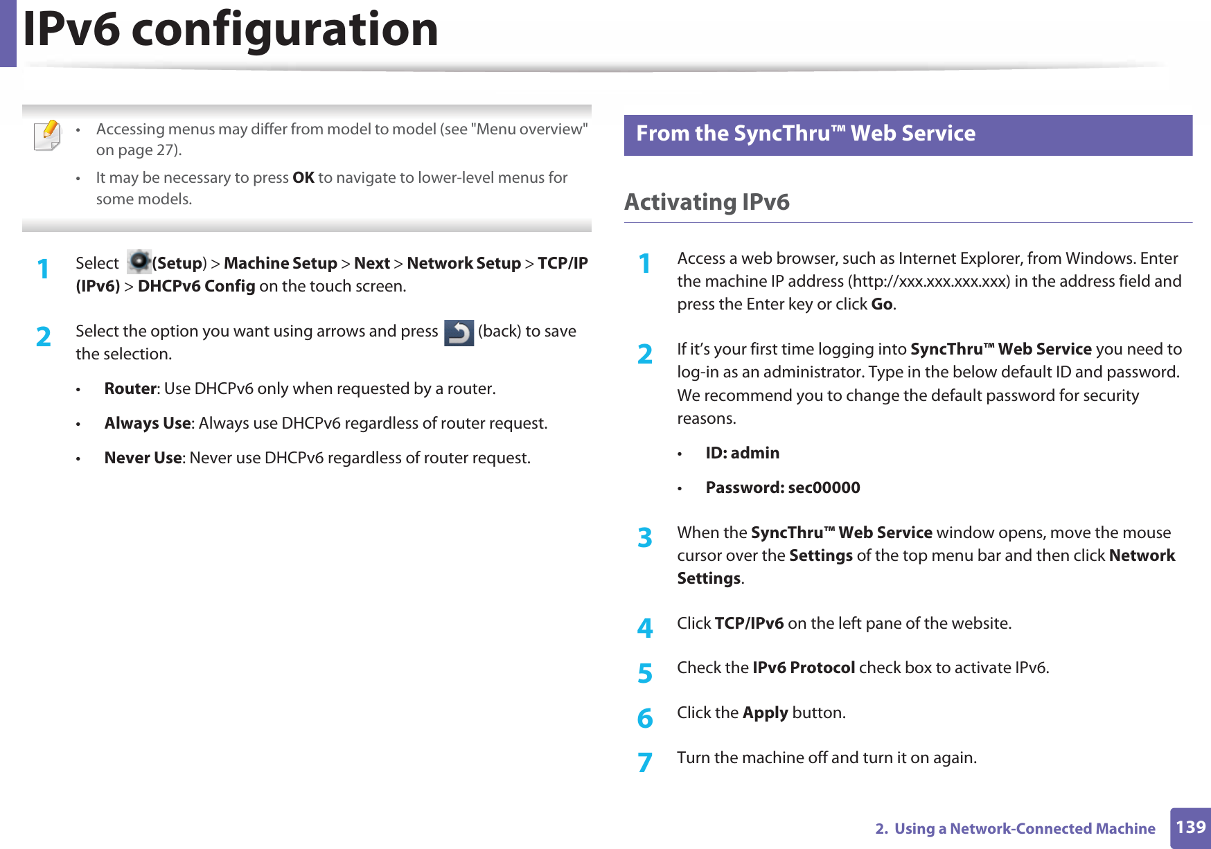 IPv6 configuration1392.  Using a Network-Connected Machine • Accessing menus may differ from model to model (see &quot;Menu overview&quot; on page 27).• It may be necessary to press OK to navigate to lower-level menus for some models. 1Select  (Setup) &gt; Machine Setup &gt; Next &gt; Network Setup &gt; TCP/IP (IPv6) &gt; DHCPv6 Config on the touch screen.2  Select the option you want using arrows and press   (back) to save the selection. •Router: Use DHCPv6 only when requested by a router.•Always Use: Always use DHCPv6 regardless of router request.•Never Use: Never use DHCPv6 regardless of router request.11 From the SyncThru™ Web ServiceActivating IPv61Access a web browser, such as Internet Explorer, from Windows. Enter the machine IP address (http://xxx.xxx.xxx.xxx) in the address field and press the Enter key or click Go.2  If it’s your first time logging into SyncThru™ Web Service you need to log-in as an administrator. Type in the below default ID and password. We recommend you to change the default password for security reasons.•ID: admin•Password: sec00000 3  When the SyncThru™ Web Service window opens, move the mouse cursor over the Settings of the top menu bar and then click Network Settings.4  Click TCP/IPv6 on the left pane of the website.5  Check the IPv6 Protocol check box to activate IPv6.6  Click the Apply button.7  Turn the machine off and turn it on again.