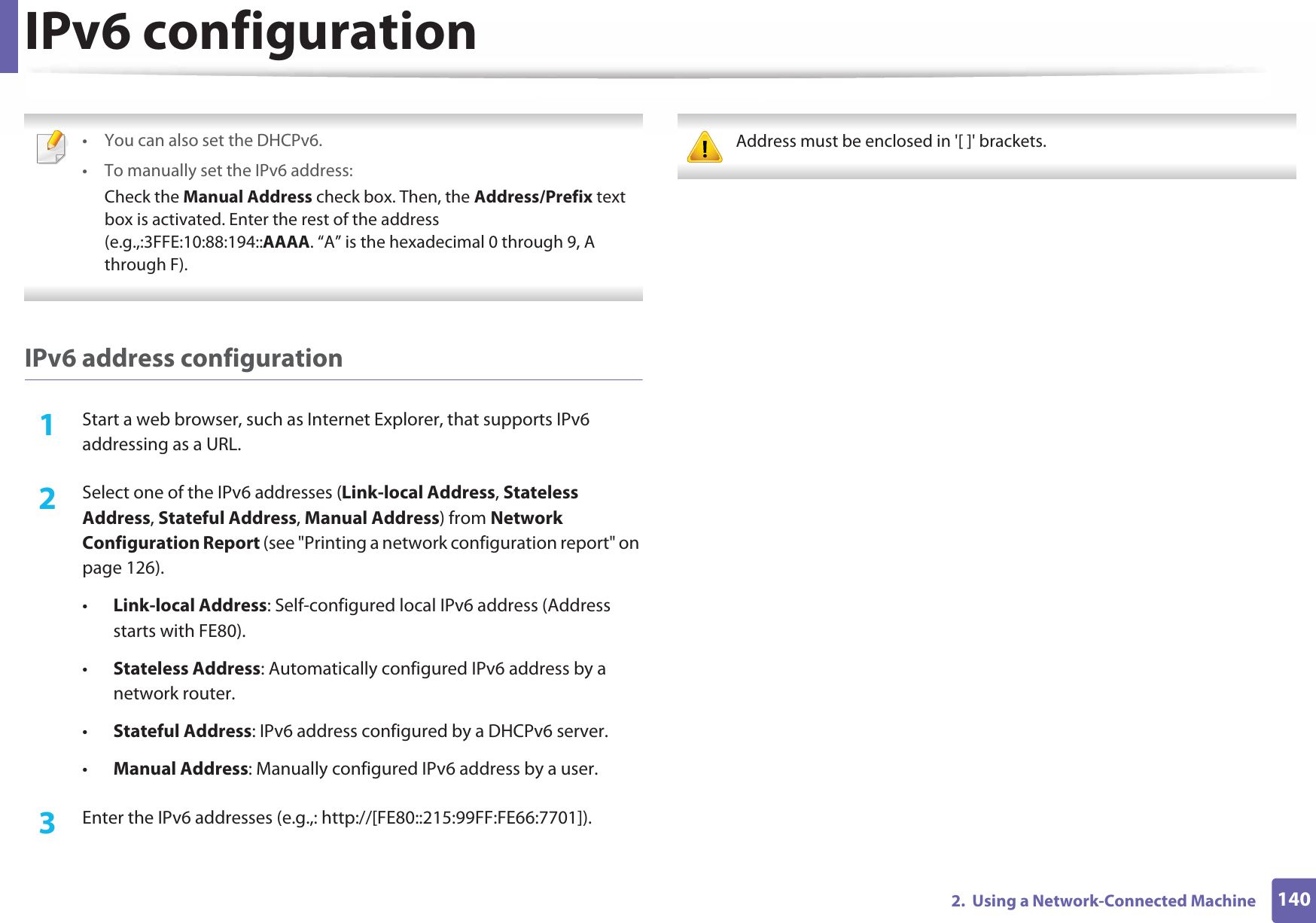 IPv6 configuration1402.  Using a Network-Connected Machine • You can also set the DHCPv6.• To manually set the IPv6 address:Check the Manual Address check box. Then, the Address/Prefix text box is activated. Enter the rest of the address (e.g.,:3FFE:10:88:194::AAAA. “A” is the hexadecimal 0 through 9, A through F). IPv6 address configuration1Start a web browser, such as Internet Explorer, that supports IPv6 addressing as a URL.2  Select one of the IPv6 addresses (Link-local Address, Stateless Address, Stateful Address, Manual Address) from Network Configuration Report (see &quot;Printing a network configuration report&quot; on page 126).•Link-local Address: Self-configured local IPv6 address (Address starts with FE80).•Stateless Address: Automatically configured IPv6 address by a network router.•Stateful Address: IPv6 address configured by a DHCPv6 server.•Manual Address: Manually configured IPv6 address by a user.3  Enter the IPv6 addresses (e.g.,: http://[FE80::215:99FF:FE66:7701]). Address must be enclosed in &apos;[ ]&apos; brackets. 