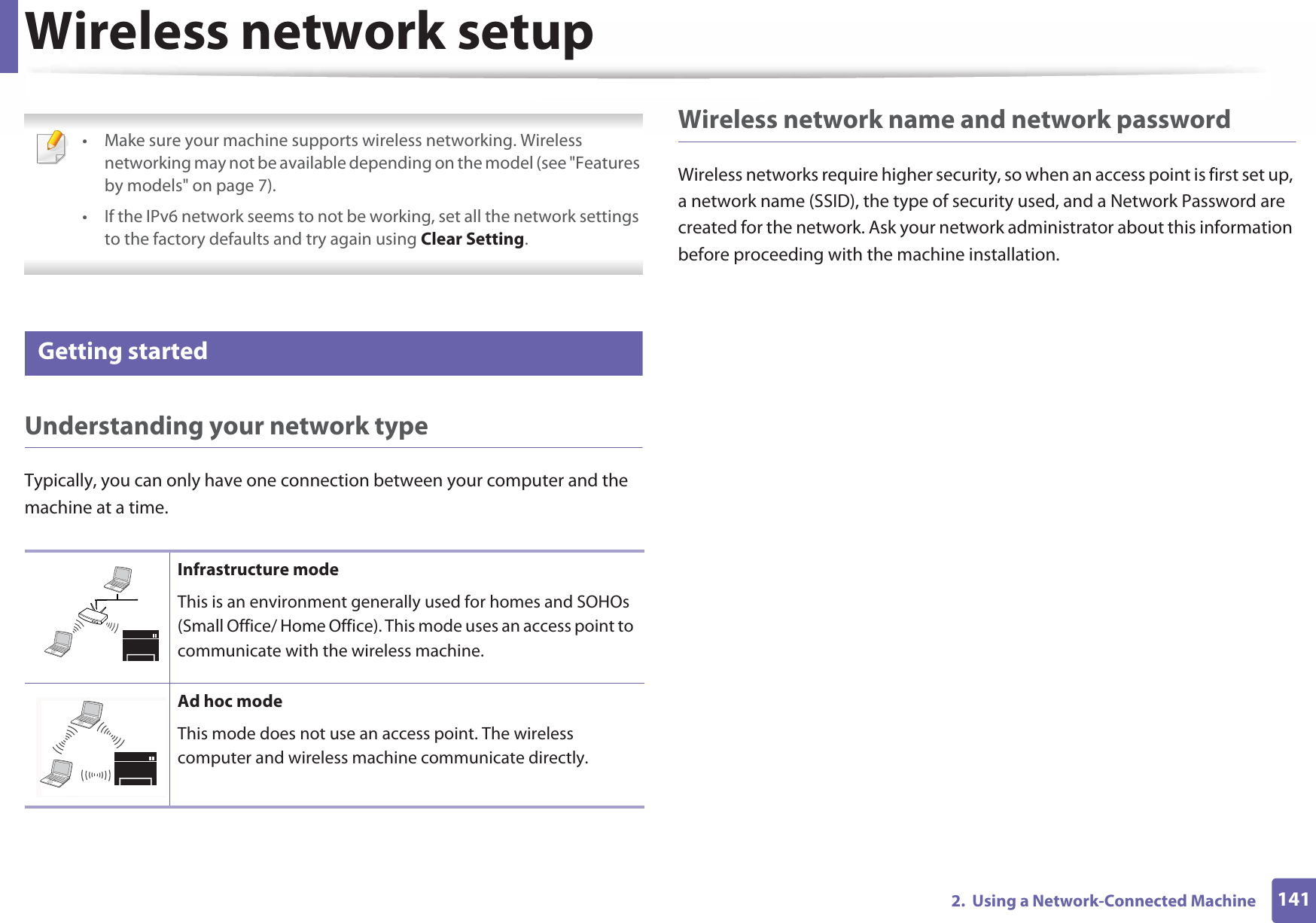 1412.  Using a Network-Connected MachineWireless network setup • Make sure your machine supports wireless networking. Wireless networking may not be available depending on the model (see &quot;Features by models&quot; on page 7).• If the IPv6 network seems to not be working, set all the network settings to the factory defaults and try again using Clear Setting. 12 Getting startedUnderstanding your network typeTypically, you can only have one connection between your computer and the machine at a time.Wireless network name and network passwordWireless networks require higher security, so when an access point is first set up, a network name (SSID), the type of security used, and a Network Password are created for the network. Ask your network administrator about this information before proceeding with the machine installation.Infrastructure modeThis is an environment generally used for homes and SOHOs (Small Office/ Home Office). This mode uses an access point to communicate with the wireless machine.Ad hoc modeThis mode does not use an access point. The wireless computer and wireless machine communicate directly. 