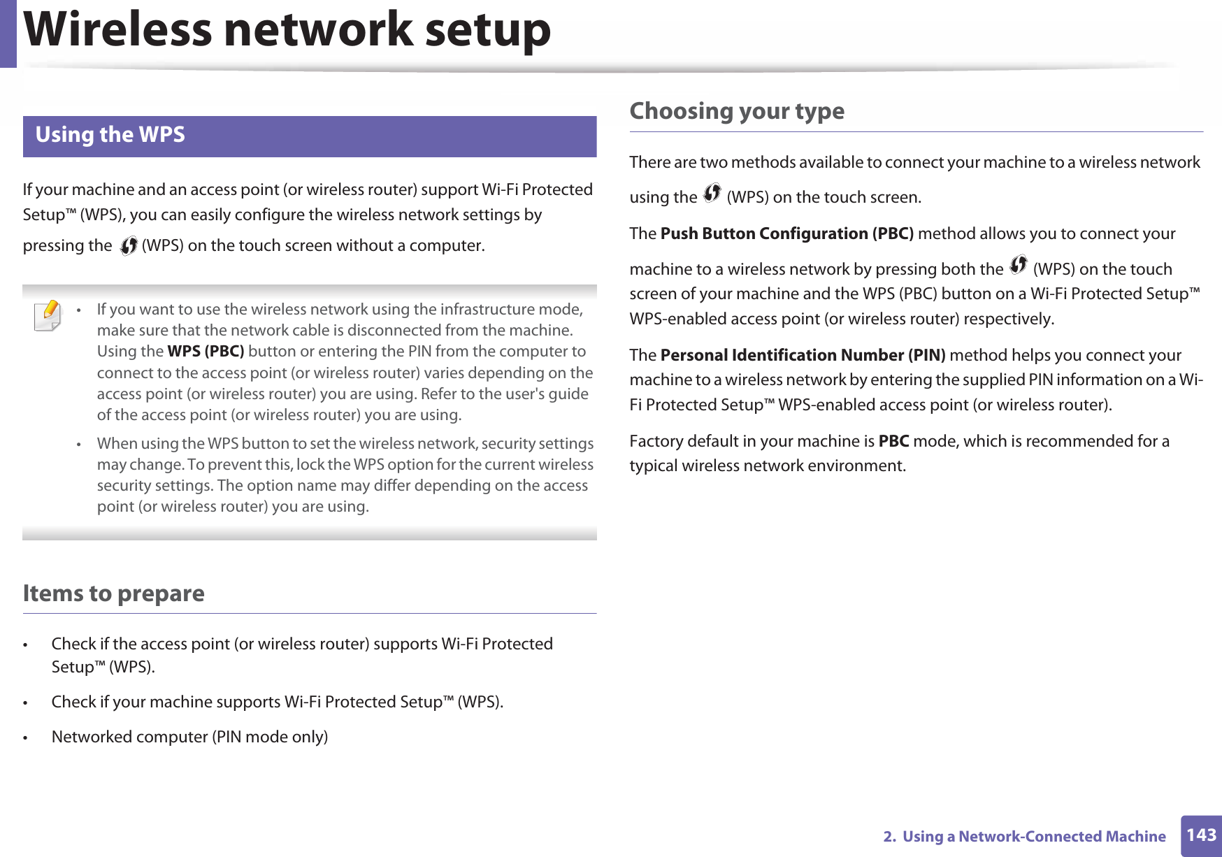 Wireless network setup1432.  Using a Network-Connected Machine14 Using the WPSIf your machine and an access point (or wireless router) support Wi-Fi Protected Setup™ (WPS), you can easily configure the wireless network settings by pressing the   (WPS) on the touch screen without a computer. • If you want to use the wireless network using the infrastructure mode, make sure that the network cable is disconnected from the machine. Using the WPS (PBC) button or entering the PIN from the computer to connect to the access point (or wireless router) varies depending on the access point (or wireless router) you are using. Refer to the user&apos;s guide of the access point (or wireless router) you are using.• When using the WPS button to set the wireless network, security settings may change. To prevent this, lock the WPS option for the current wireless security settings. The option name may differ depending on the access point (or wireless router) you are using. Items to prepare• Check if the access point (or wireless router) supports Wi-Fi Protected Setup™ (WPS).• Check if your machine supports Wi-Fi Protected Setup™ (WPS).• Networked computer (PIN mode only)Choosing your typeThere are two methods available to connect your machine to a wireless network using the   (WPS) on the touch screen.The Push Button Configuration (PBC) method allows you to connect your machine to a wireless network by pressing both the   (WPS) on the touch screen of your machine and the WPS (PBC) button on a Wi-Fi Protected Setup™ WPS-enabled access point (or wireless router) respectively.The Personal Identification Number (PIN) method helps you connect your machine to a wireless network by entering the supplied PIN information on a Wi-Fi Protected Setup™ WPS-enabled access point (or wireless router).Factory default in your machine is PBC mode, which is recommended for a typical wireless network environment.
