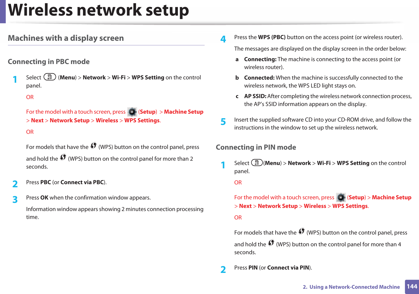 Wireless network setup1442.  Using a Network-Connected MachineMachines with a display screenConnecting in PBC mode1Select (Menu) &gt; Network &gt; Wi-Fi &gt; WPS Setting on the control panel.ORFor the model with a touch screen, press   (Setup)  &gt; Machine Setup &gt; Next &gt; Network Setup &gt; Wireless &gt; WPS Settings.ORFor models that have the   (WPS) button on the control panel, press and hold the   (WPS) button on the control panel for more than 2 seconds.2  Press PBC (or Connect via PBC).3  Press OK when the confirmation window appears.Information window appears showing 2 minutes connection processing time.4  Press the WPS (PBC) button on the access point (or wireless router).The messages are displayed on the display screen in the order below:a Connecting: The machine is connecting to the access point (or wireless router).b Connected: When the machine is successfully connected to the wireless network, the WPS LED light stays on.c AP SSID: After completing the wireless network connection process, the AP’s SSID information appears on the display.5  Insert the supplied software CD into your CD-ROM drive, and follow the instructions in the window to set up the wireless network.Connecting in PIN mode1Select (Menu) &gt; Network &gt; Wi-Fi &gt; WPS Setting on the control panel.ORFor the model with a touch screen, press   (Setup) &gt; Machine Setup &gt; Next &gt; Network Setup &gt; Wireless &gt; WPS Settings.ORFor models that have the   (WPS) button on the control panel, press and hold the   (WPS) button on the control panel for more than 4 seconds.2  Press PIN (or Connect via PIN).