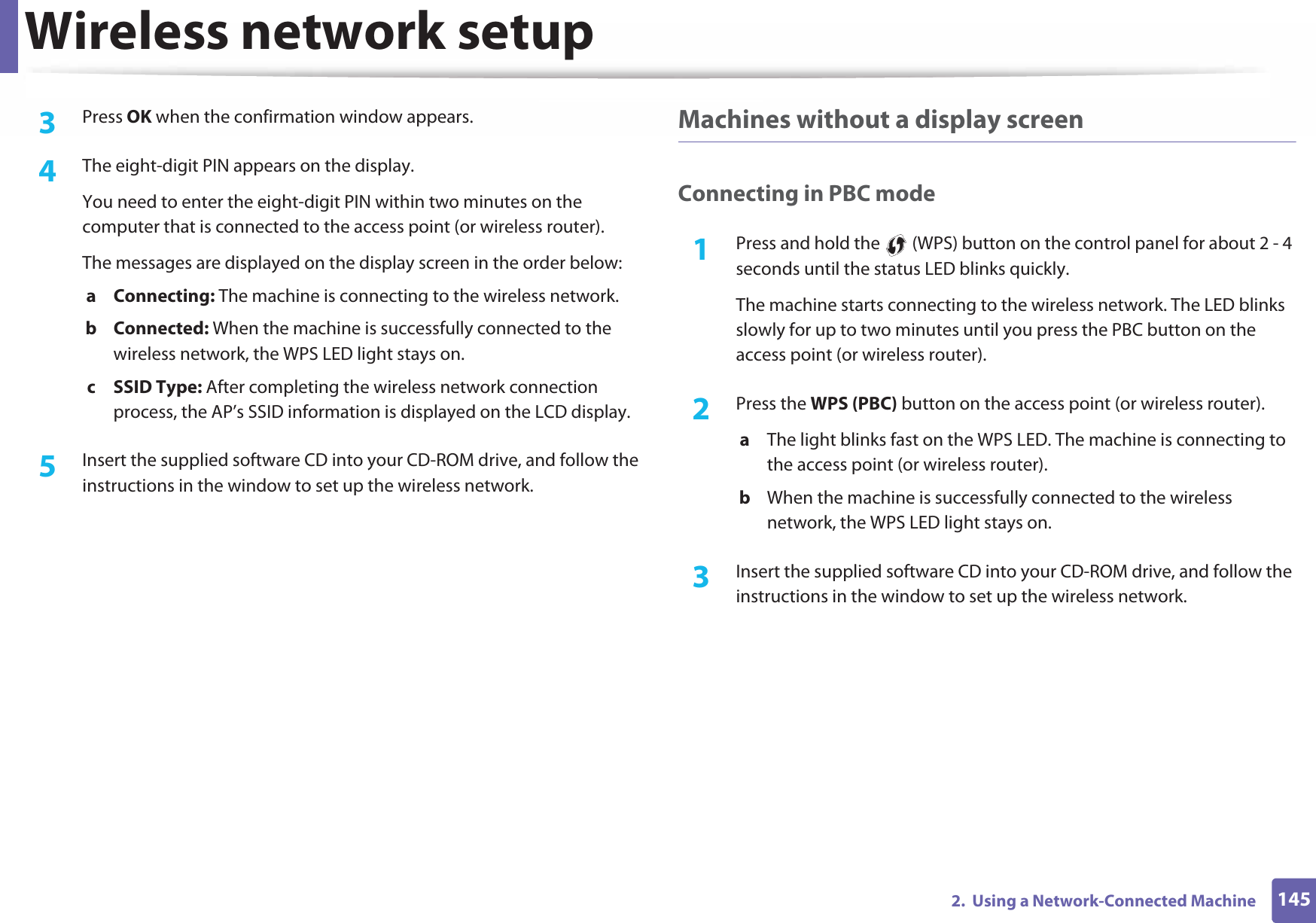Wireless network setup1452.  Using a Network-Connected Machine3  Press OK when the confirmation window appears.4  The eight-digit PIN appears on the display. You need to enter the eight-digit PIN within two minutes on the computer that is connected to the access point (or wireless router).The messages are displayed on the display screen in the order below:a Connecting: The machine is connecting to the wireless network.b Connected: When the machine is successfully connected to the wireless network, the WPS LED light stays on.c SSID Type: After completing the wireless network connection process, the AP’s SSID information is displayed on the LCD display.5  Insert the supplied software CD into your CD-ROM drive, and follow the instructions in the window to set up the wireless network.Machines without a display screenConnecting in PBC mode1Press and hold the   (WPS) button on the control panel for about 2 - 4 seconds until the status LED blinks quickly.The machine starts connecting to the wireless network. The LED blinks slowly for up to two minutes until you press the PBC button on the access point (or wireless router).2  Press the WPS (PBC) button on the access point (or wireless router).a  The light blinks fast on the WPS LED. The machine is connecting to the access point (or wireless router). b  When the machine is successfully connected to the wireless network, the WPS LED light stays on.3  Insert the supplied software CD into your CD-ROM drive, and follow the instructions in the window to set up the wireless network.