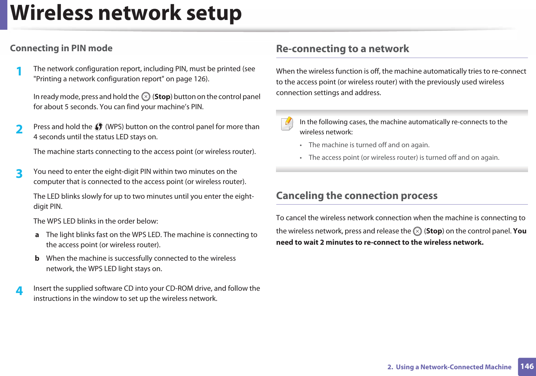 Wireless network setup1462.  Using a Network-Connected MachineConnecting in PIN mode1The network configuration report, including PIN, must be printed (see &quot;Printing a network configuration report&quot; on page 126).In ready mode, press and hold the   (Stop) button on the control panel for about 5 seconds. You can find your machine’s PIN.2  Press and hold the   (WPS) button on the control panel for more than 4 seconds until the status LED stays on.The machine starts connecting to the access point (or wireless router).3  You need to enter the eight-digit PIN within two minutes on the computer that is connected to the access point (or wireless router).The LED blinks slowly for up to two minutes until you enter the eight-digit PIN.The WPS LED blinks in the order below:a  The light blinks fast on the WPS LED. The machine is connecting to the access point (or wireless router).b  When the machine is successfully connected to the wireless network, the WPS LED light stays on.4  Insert the supplied software CD into your CD-ROM drive, and follow the instructions in the window to set up the wireless network.Re-connecting to a networkWhen the wireless function is off, the machine automatically tries to re-connect to the access point (or wireless router) with the previously used wireless connection settings and address. In the following cases, the machine automatically re-connects to the wireless network:• The machine is turned off and on again.• The access point (or wireless router) is turned off and on again. Canceling the connection processTo cancel the wireless network connection when the machine is connecting to the wireless network, press and release the   (Stop) on the control panel. You need to wait 2 minutes to re-connect to the wireless network.