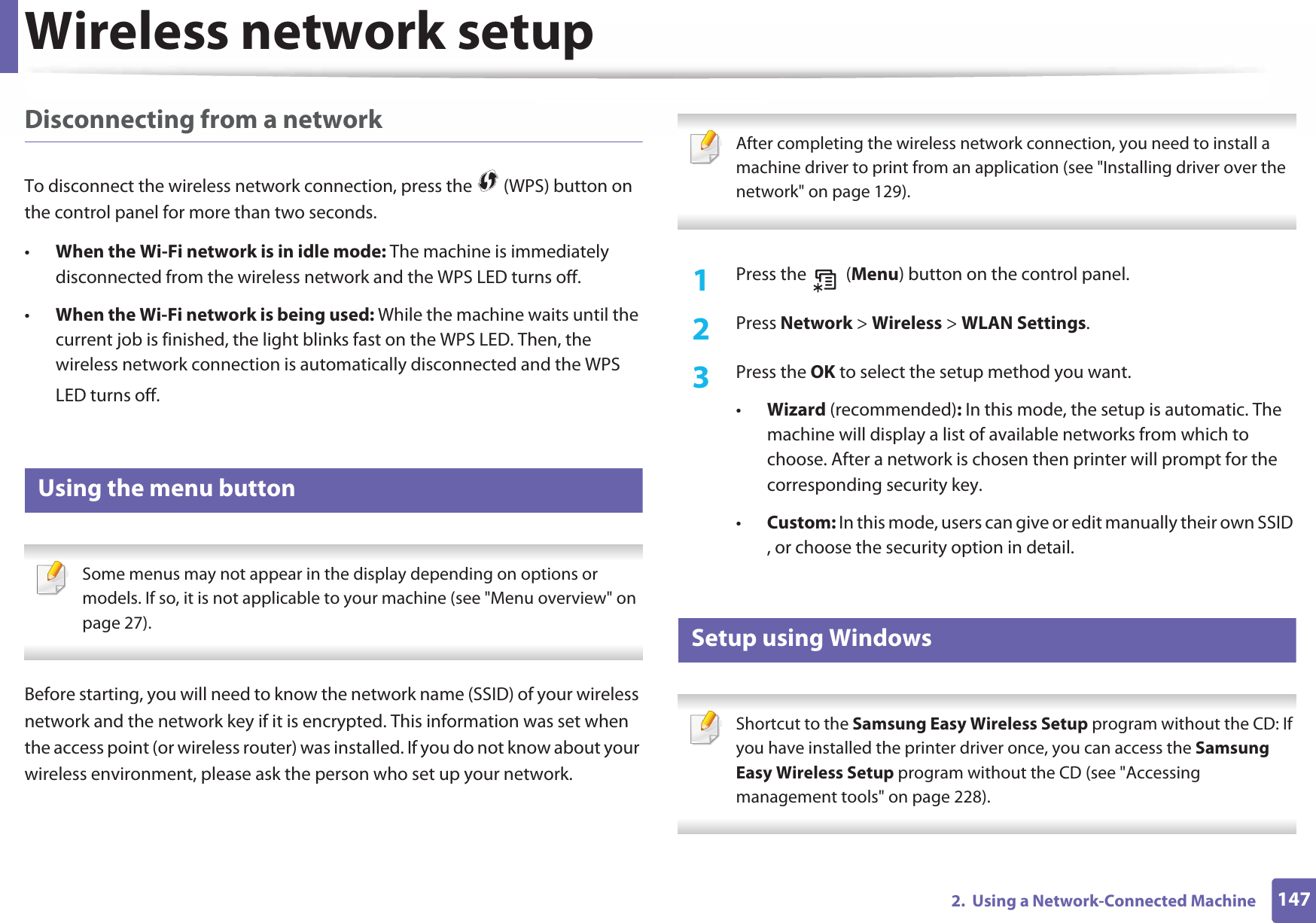 Wireless network setup1472.  Using a Network-Connected MachineDisconnecting from a networkTo disconnect the wireless network connection, press the   (WPS) button on the control panel for more than two seconds.•When the Wi-Fi network is in idle mode: The machine is immediately disconnected from the wireless network and the WPS LED turns off.•When the Wi-Fi network is being used: While the machine waits until the current job is finished, the light blinks fast on the WPS LED. Then, the wireless network connection is automatically disconnected and the WPS LED turns off.15 Using the menu button Some menus may not appear in the display depending on options or models. If so, it is not applicable to your machine (see &quot;Menu overview&quot; on page 27). Before starting, you will need to know the network name (SSID) of your wireless network and the network key if it is encrypted. This information was set when the access point (or wireless router) was installed. If you do not know about your wireless environment, please ask the person who set up your network. After completing the wireless network connection, you need to install a machine driver to print from an application (see &quot;Installing driver over the network&quot; on page 129). 1Press the   (Menu) button on the control panel.2  Press Network &gt; Wireless &gt; WLAN Settings.3  Press the OK to select the setup method you want.•Wizard (recommended): In this mode, the setup is automatic. The machine will display a list of available networks from which to choose. After a network is chosen then printer will prompt for the corresponding security key.•Custom: In this mode, users can give or edit manually their own SSID , or choose the security option in detail. 16 Setup using Windows Shortcut to the Samsung Easy Wireless Setup program without the CD: If you have installed the printer driver once, you can access the Samsung Easy Wireless Setup program without the CD (see &quot;Accessing management tools&quot; on page 228). 