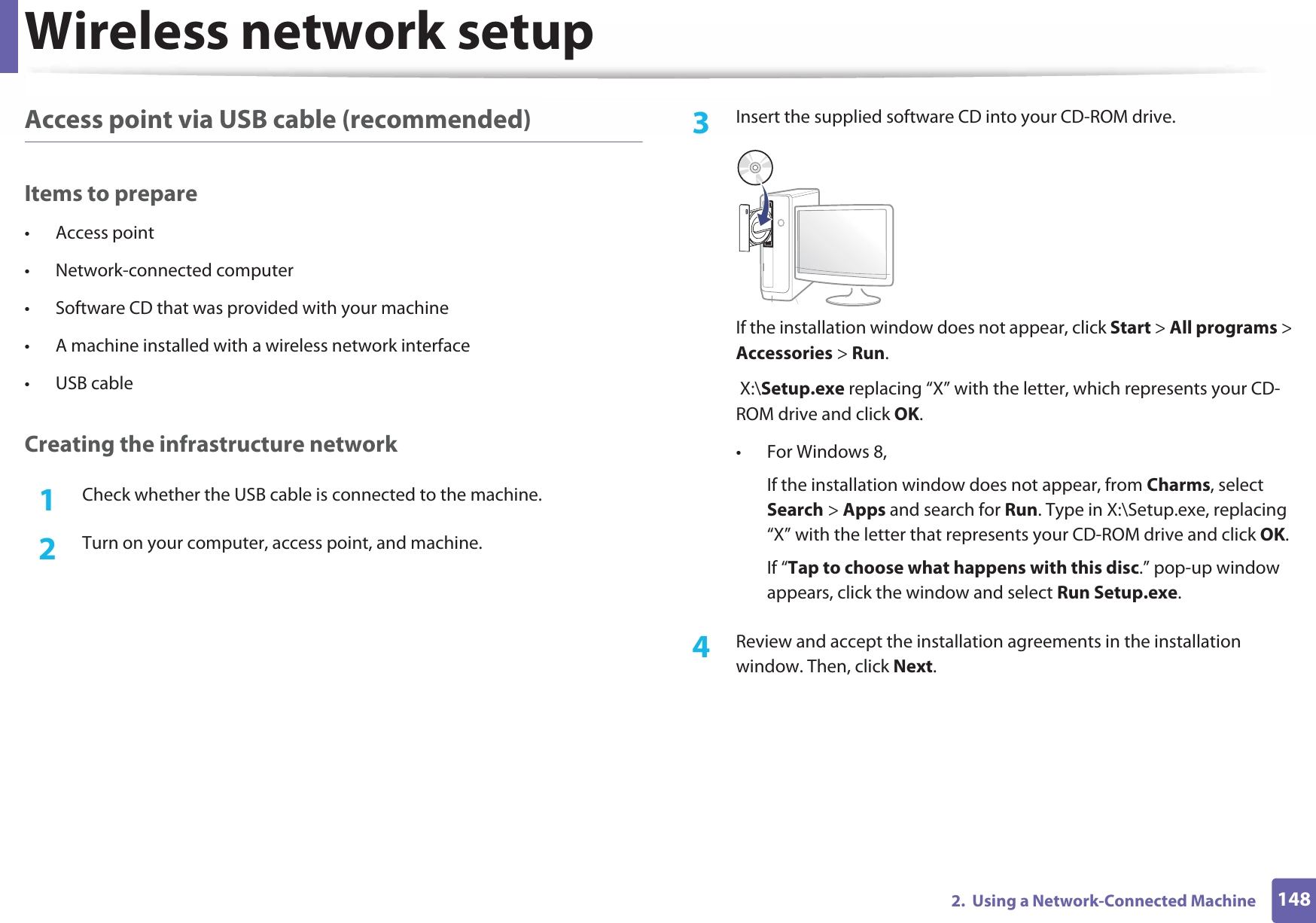 Wireless network setup1482.  Using a Network-Connected MachineAccess point via USB cable (recommended)Items to prepare• Access point• Network-connected computer• Software CD that was provided with your machine• A machine installed with a wireless network interface• USB cableCreating the infrastructure network1Check whether the USB cable is connected to the machine.2  Turn on your computer, access point, and machine.3  Insert the supplied software CD into your CD-ROM drive.If the installation window does not appear, click Start &gt; All programs &gt; Accessories &gt; Run. X:\Setup.exe replacing “X” with the letter, which represents your CD-ROM drive and click OK.• For Windows 8,If the installation window does not appear, from Charms, select Search &gt; Apps and search for Run. Type in X:\Setup.exe, replacing “X” with the letter that represents your CD-ROM drive and click OK.If “Tap to choose what happens with this disc.” pop-up window appears, click the window and select Run Setup.exe.4  Review and accept the installation agreements in the installation window. Then, click Next.