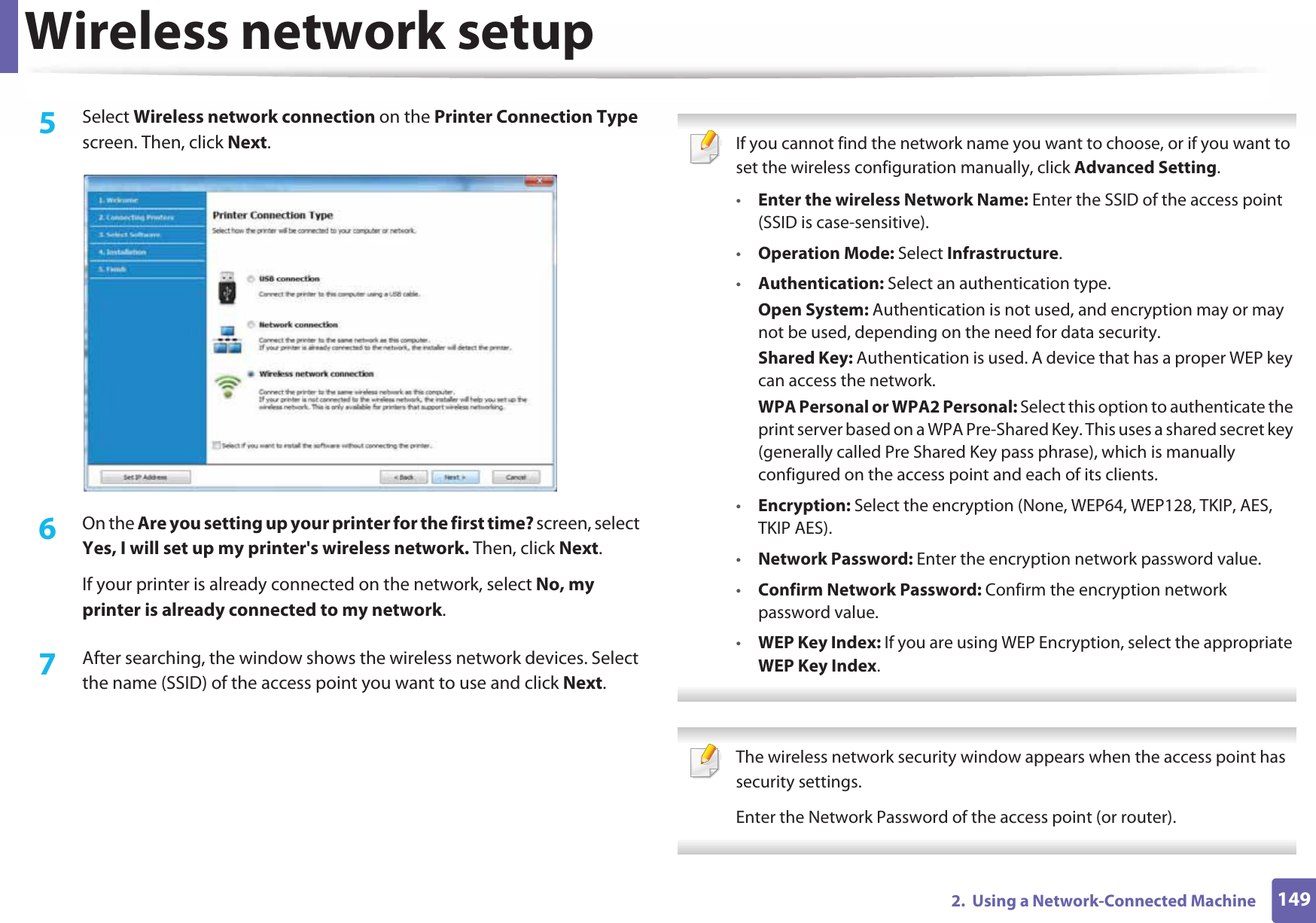 Wireless network setup1492.  Using a Network-Connected Machine5  Select Wireless network connection on the Printer Connection Type screen. Then, click Next.6  On the Are you setting up your printer for the first time? screen, select Yes, I will set up my printer&apos;s wireless network. Then, click Next.If your printer is already connected on the network, select No, my printer is already connected to my network.7  After searching, the window shows the wireless network devices. Select the name (SSID) of the access point you want to use and click Next. If you cannot find the network name you want to choose, or if you want to set the wireless configuration manually, click Advanced Setting.•Enter the wireless Network Name: Enter the SSID of the access point (SSID is case-sensitive).•Operation Mode: Select Infrastructure.•Authentication: Select an authentication type.Open System: Authentication is not used, and encryption may or may not be used, depending on the need for data security.Shared Key: Authentication is used. A device that has a proper WEP key can access the network.WPA Personal or WPA2 Personal: Select this option to authenticate the print server based on a WPA Pre-Shared Key. This uses a shared secret key (generally called Pre Shared Key pass phrase), which is manually configured on the access point and each of its clients.•Encryption: Select the encryption (None, WEP64, WEP128, TKIP, AES, TKIP AES).•Network Password: Enter the encryption network password value.•Confirm Network Password: Confirm the encryption network password value.•WEP Key Index: If you are using WEP Encryption, select the appropriate WEP Key Index.  The wireless network security window appears when the access point has security settings.Enter the Network Password of the access point (or router). 