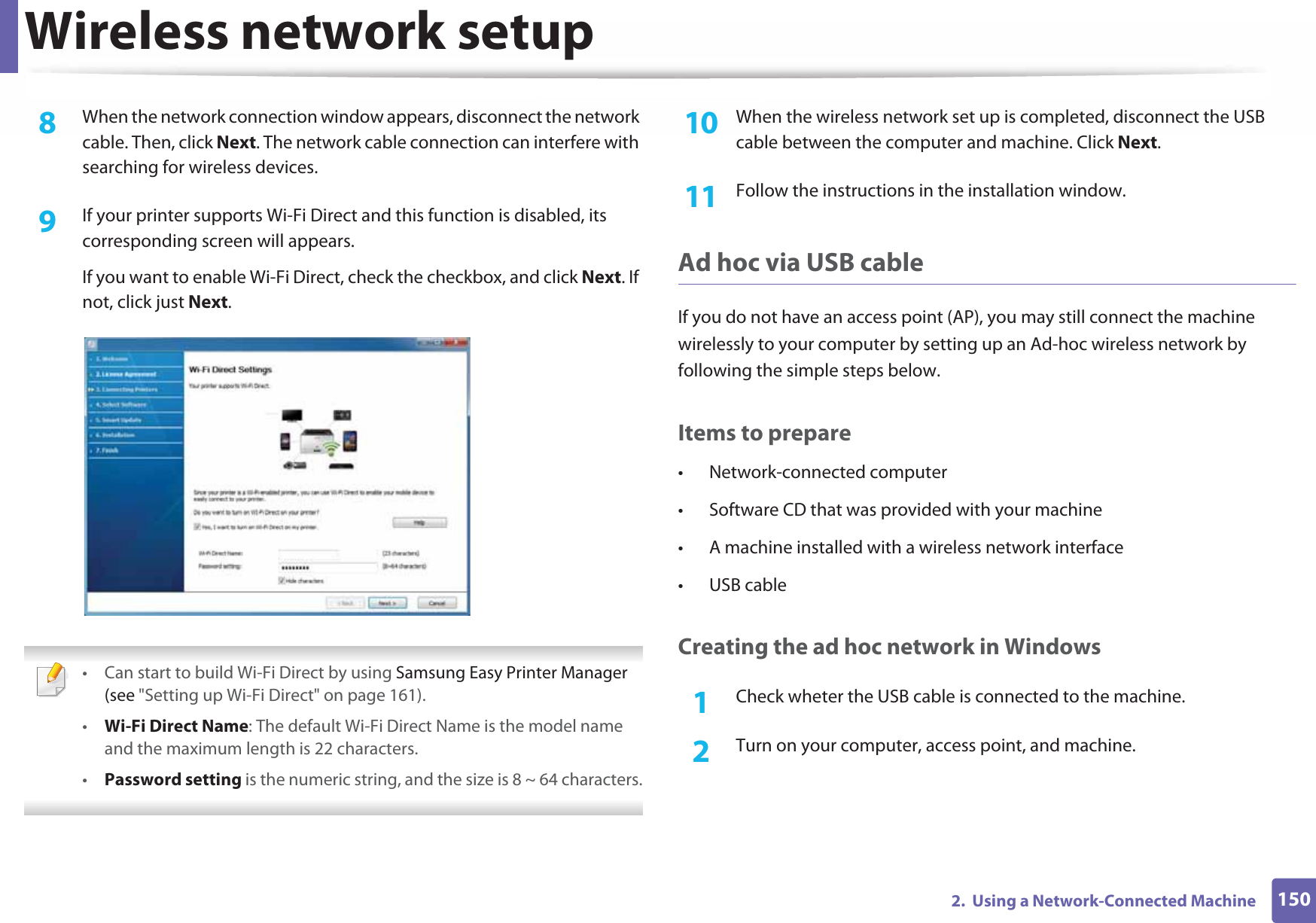 Wireless network setup1502.  Using a Network-Connected Machine8  When the network connection window appears, disconnect the network cable. Then, click Next. The network cable connection can interfere with searching for wireless devices.9  If your printer supports Wi-Fi Direct and this function is disabled, its corresponding screen will appears. If you want to enable Wi-Fi Direct, check the checkbox, and click Next. If not, click just Next. • Can start to build Wi-Fi Direct by using Samsung Easy Printer Manager (see &quot;Setting up Wi-Fi Direct&quot; on page 161).•Wi-Fi Direct Name: The default Wi-Fi Direct Name is the model name and the maximum length is 22 characters.•Password setting is the numeric string, and the size is 8 ~ 64 characters. 10  When the wireless network set up is completed, disconnect the USB cable between the computer and machine. Click Next.11  Follow the instructions in the installation window.Ad hoc via USB cableIf you do not have an access point (AP), you may still connect the machine wirelessly to your computer by setting up an Ad-hoc wireless network by following the simple steps below.Items to prepare• Network-connected computer• Software CD that was provided with your machine• A machine installed with a wireless network interface• USB cableCreating the ad hoc network in Windows1Check wheter the USB cable is connected to the machine.2  Turn on your computer, access point, and machine.