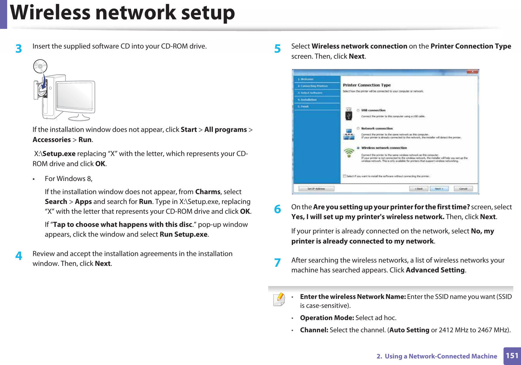 Wireless network setup1512.  Using a Network-Connected Machine3  Insert the supplied software CD into your CD-ROM drive.If the installation window does not appear, click Start &gt; All programs &gt; Accessories &gt; Run. X:\Setup.exe replacing “X” with the letter, which represents your CD-ROM drive and click OK.• For Windows 8,If the installation window does not appear, from Charms, select Search &gt; Apps and search for Run. Type in X:\Setup.exe, replacing “X” with the letter that represents your CD-ROM drive and click OK.If “Tap to choose what happens with this disc.” pop-up window appears, click the window and select Run Setup.exe.4  Review and accept the installation agreements in the installation window. Then, click Next.5  Select Wireless network connection on the Printer Connection Type screen. Then, click Next.6  On the Are you setting up your printer for the first time? screen, select Yes, I will set up my printer&apos;s wireless network. Then, click Next.If your printer is already connected on the network, select No, my printer is already connected to my network.7  After searching the wireless networks, a list of wireless networks your machine has searched appears. Click Advanced Setting. •Enter the wireless Network Name: Enter the SSID name you want (SSID is case-sensitive).•Operation Mode: Select ad hoc.•Channel: Select the channel. (Auto Setting or 2412 MHz to 2467 MHz).