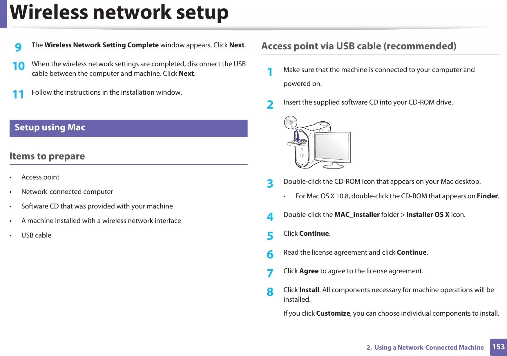 Wireless network setup1532.  Using a Network-Connected Machine9  The Wireless Network Setting Complete window appears. Click Next.10  When the wireless network settings are completed, disconnect the USB cable between the computer and machine. Click Next.11  Follow the instructions in the installation window.17 Setup using MacItems to prepare• Access point• Network-connected computer• Software CD that was provided with your machine• A machine installed with a wireless network interface• USB cableAccess point via USB cable (recommended)1Make sure that the machine is connected to your computer andpowered on.2  Insert the supplied software CD into your CD-ROM drive.3  Double-click the CD-ROM icon that appears on your Mac desktop.• For Mac OS X 10.8, double-click the CD-ROM that appears on Finder.4  Double-click the MAC_Installer folder &gt; Installer OS X icon.5  Click Continue.6  Read the license agreement and click Continue.7  Click Agree to agree to the license agreement.8  Click Install. All components necessary for machine operations will be installed.If you click Customize, you can choose individual components to install.