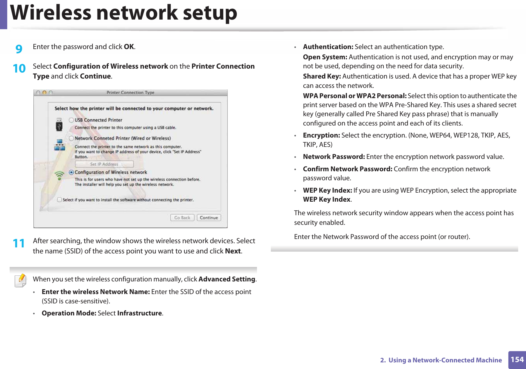 Wireless network setup1542.  Using a Network-Connected Machine9  Enter the password and click OK.10  Select Configuration of Wireless network on the Printer Connection Type and click Continue. 11  After searching, the window shows the wireless network devices. Select the name (SSID) of the access point you want to use and click Next. When you set the wireless configuration manually, click Advanced Setting.•Enter the wireless Network Name: Enter the SSID of the access point (SSID is case-sensitive).•Operation Mode: Select Infrastructure.•Authentication: Select an authentication type.Open System: Authentication is not used, and encryption may or may not be used, depending on the need for data security.Shared Key: Authentication is used. A device that has a proper WEP key can access the network.WPA Personal or WPA2 Personal: Select this option to authenticate the print server based on the WPA Pre-Shared Key. This uses a shared secret key (generally called Pre Shared Key pass phrase) that is manually configured on the access point and each of its clients.•Encryption: Select the encryption. (None, WEP64, WEP128, TKIP, AES, TKIP, AES)•Network Password: Enter the encryption network password value.•Confirm Network Password: Confirm the encryption network password value.•WEP Key Index: If you are using WEP Encryption, select the appropriate WEP Key Index.The wireless network security window appears when the access point has security enabled.Enter the Network Password of the access point (or router). 