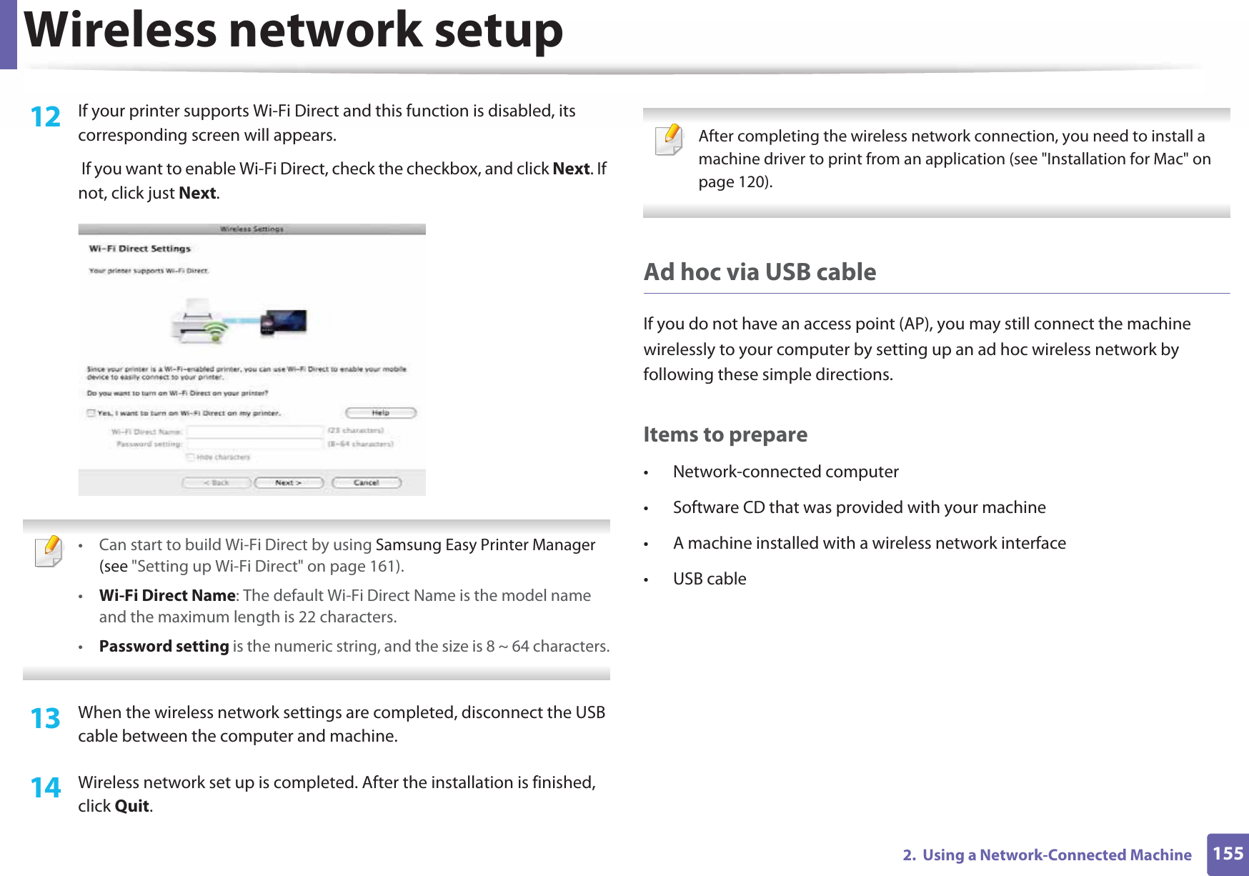 Wireless network setup1552.  Using a Network-Connected Machine12  If your printer supports Wi-Fi Direct and this function is disabled, its corresponding screen will appears.  If you want to enable Wi-Fi Direct, check the checkbox, and click Next. If not, click just Next. • Can start to build Wi-Fi Direct by using Samsung Easy Printer Manager (see &quot;Setting up Wi-Fi Direct&quot; on page 161).•Wi-Fi Direct Name: The default Wi-Fi Direct Name is the model name and the maximum length is 22 characters.•Password setting is the numeric string, and the size is 8 ~ 64 characters. 13  When the wireless network settings are completed, disconnect the USB cable between the computer and machine.14  Wireless network set up is completed. After the installation is finished, click Quit. After completing the wireless network connection, you need to install a machine driver to print from an application (see &quot;Installation for Mac&quot; on page 120). Ad hoc via USB cableIf you do not have an access point (AP), you may still connect the machine wirelessly to your computer by setting up an ad hoc wireless network by following these simple directions.Items to prepare• Network-connected computer• Software CD that was provided with your machine• A machine installed with a wireless network interface• USB cable
