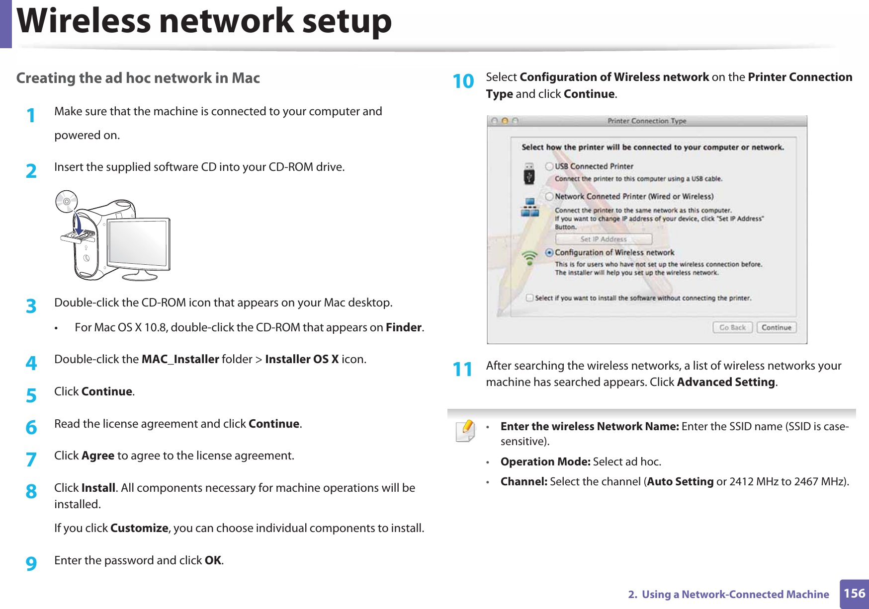 Wireless network setup1562.  Using a Network-Connected MachineCreating the ad hoc network in Mac1Make sure that the machine is connected to your computer andpowered on.2  Insert the supplied software CD into your CD-ROM drive.3  Double-click the CD-ROM icon that appears on your Mac desktop.• For Mac OS X 10.8, double-click the CD-ROM that appears on Finder.4  Double-click the MAC_Installer folder &gt; Installer OS X icon.5  Click Continue.6  Read the license agreement and click Continue.7  Click Agree to agree to the license agreement.8  Click Install. All components necessary for machine operations will be installed.If you click Customize, you can choose individual components to install.9  Enter the password and click OK.10  Select Configuration of Wireless network on the Printer Connection Type and click Continue. 11  After searching the wireless networks, a list of wireless networks your machine has searched appears. Click Advanced Setting. •Enter the wireless Network Name: Enter the SSID name (SSID is case-sensitive).•Operation Mode: Select ad hoc.•Channel: Select the channel (Auto Setting or 2412 MHz to 2467 MHz).