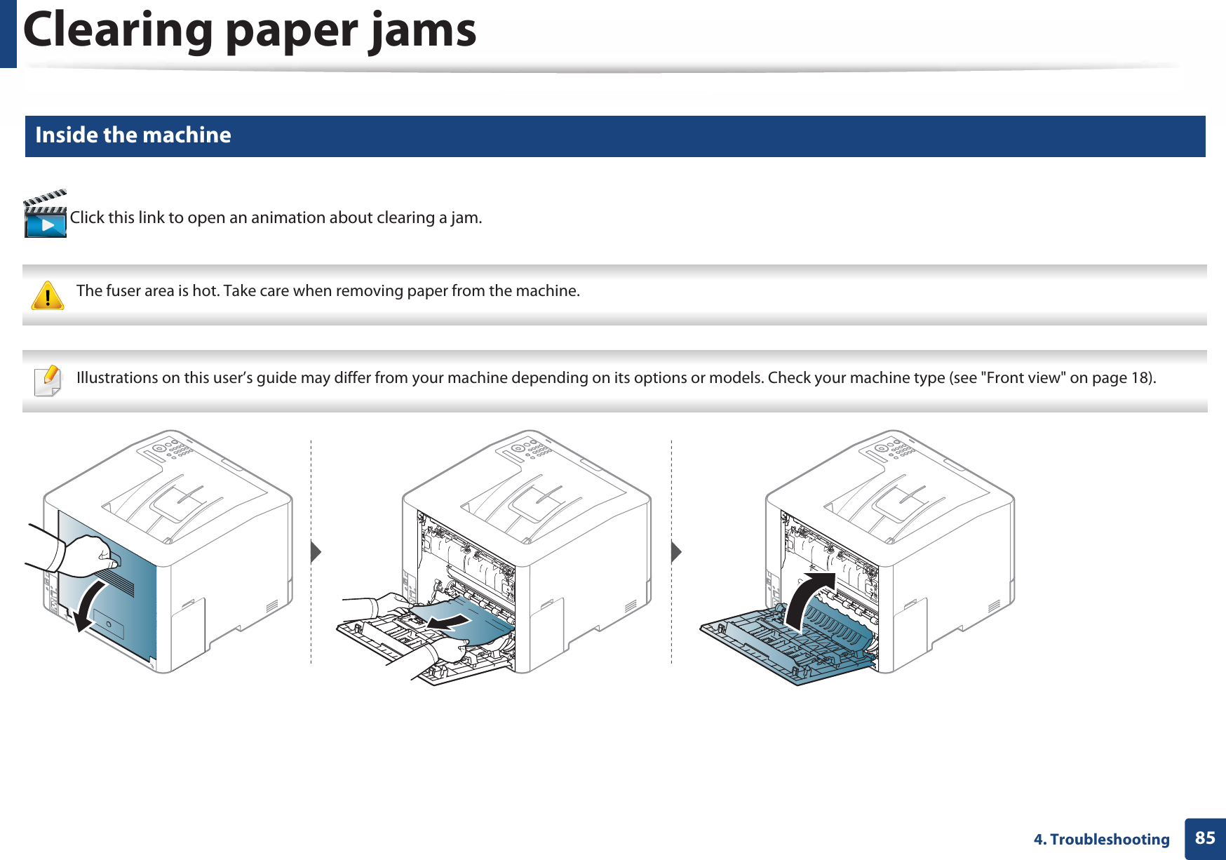 Clearing paper jams854. Troubleshooting4 Inside the machine Click this link to open an animation about clearing a jam. The fuser area is hot. Take care when removing paper from the machine.  Illustrations on this user’s guide may differ from your machine depending on its options or models. Check your machine type (see &quot;Front view&quot; on page 18). 