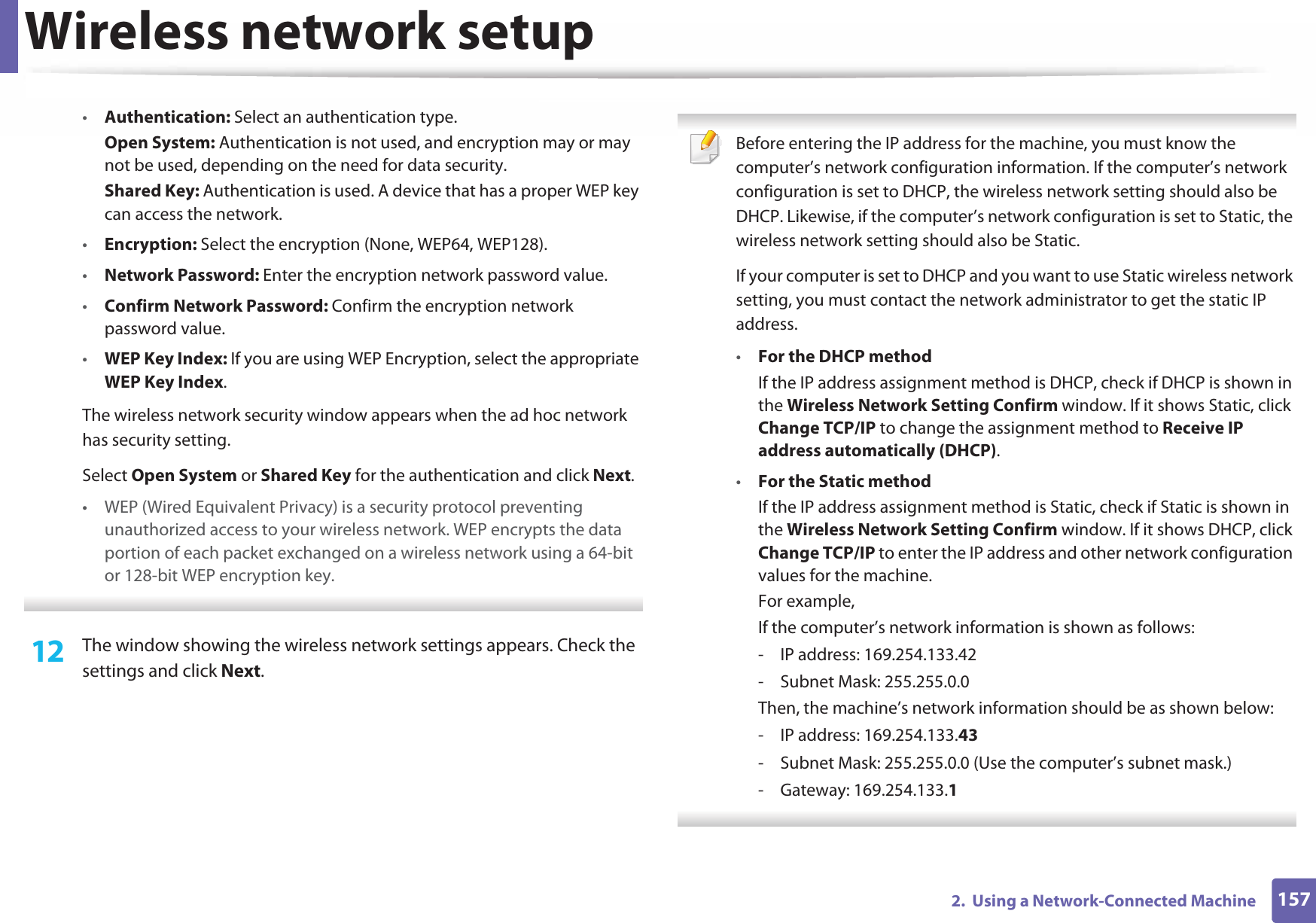 Wireless network setup1572.  Using a Network-Connected Machine•Authentication: Select an authentication type.Open System: Authentication is not used, and encryption may or may not be used, depending on the need for data security.Shared Key: Authentication is used. A device that has a proper WEP key can access the network.•Encryption: Select the encryption (None, WEP64, WEP128).•Network Password: Enter the encryption network password value.•Confirm Network Password: Confirm the encryption network password value.•WEP Key Index: If you are using WEP Encryption, select the appropriate WEP Key Index.The wireless network security window appears when the ad hoc network has security setting.Select Open System or Shared Key for the authentication and click Next.• WEP (Wired Equivalent Privacy) is a security protocol preventing unauthorized access to your wireless network. WEP encrypts the data portion of each packet exchanged on a wireless network using a 64-bit or 128-bit WEP encryption key. 12  The window showing the wireless network settings appears. Check the settings and click Next. Before entering the IP address for the machine, you must know the computer’s network configuration information. If the computer’s network configuration is set to DHCP, the wireless network setting should also be DHCP. Likewise, if the computer’s network configuration is set to Static, the wireless network setting should also be Static.If your computer is set to DHCP and you want to use Static wireless network setting, you must contact the network administrator to get the static IP address.•For the DHCP methodIf the IP address assignment method is DHCP, check if DHCP is shown in the Wireless Network Setting Confirm window. If it shows Static, click Change TCP/IP to change the assignment method to Receive IP address automatically (DHCP).•For the Static methodIf the IP address assignment method is Static, check if Static is shown in the Wireless Network Setting Confirm window. If it shows DHCP, click Change TCP/IP to enter the IP address and other network configuration values for the machine.For example,If the computer’s network information is shown as follows:- IP address: 169.254.133.42- Subnet Mask: 255.255.0.0Then, the machine’s network information should be as shown below:- IP address: 169.254.133.43- Subnet Mask: 255.255.0.0 (Use the computer’s subnet mask.)- Gateway: 169.254.133.1 