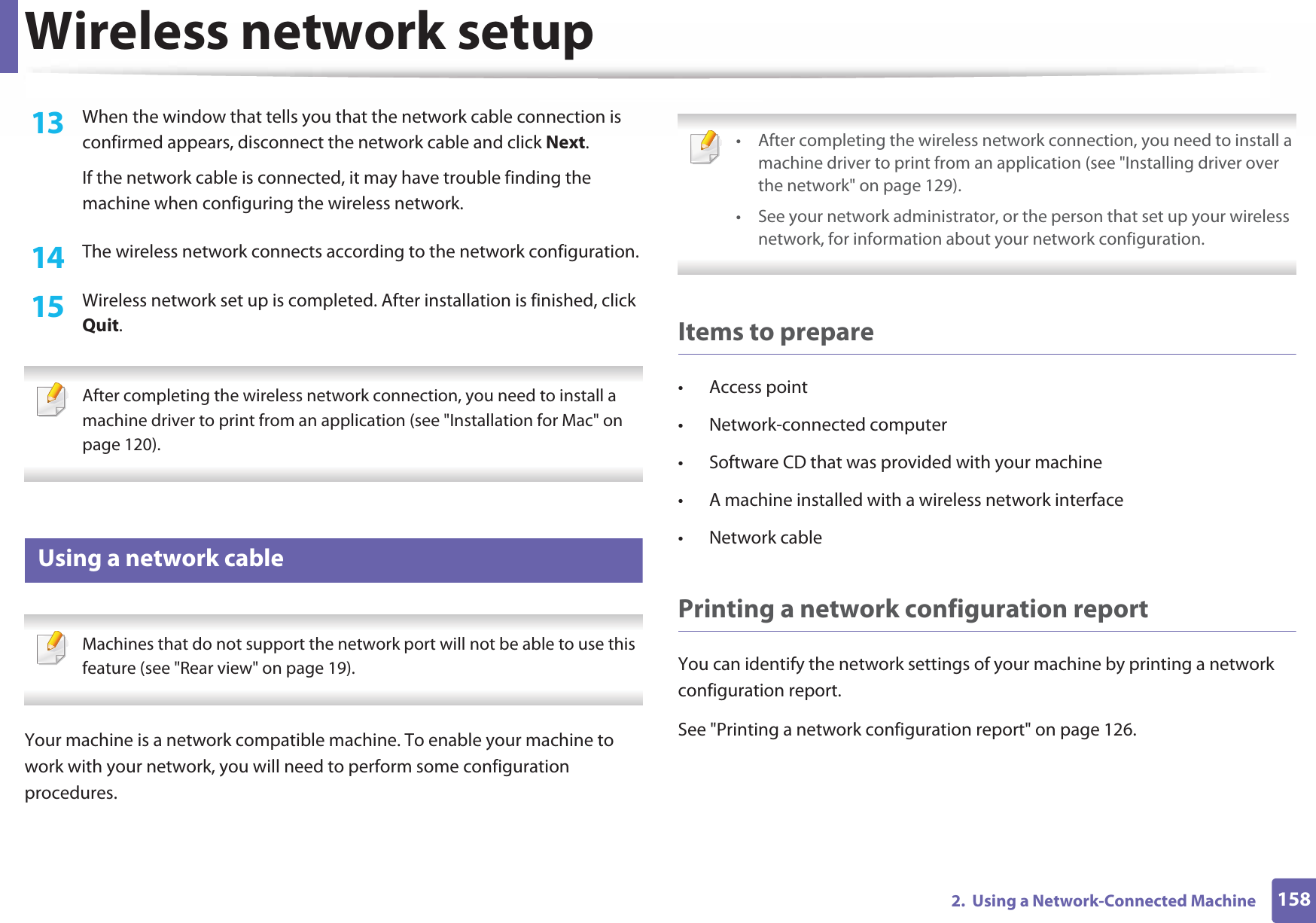 Wireless network setup1582.  Using a Network-Connected Machine13  When the window that tells you that the network cable connection is confirmed appears, disconnect the network cable and click Next.If the network cable is connected, it may have trouble finding the machine when configuring the wireless network.14  The wireless network connects according to the network configuration.15  Wireless network set up is completed. After installation is finished, click Quit. After completing the wireless network connection, you need to install a machine driver to print from an application (see &quot;Installation for Mac&quot; on page 120). 18 Using a network cable Machines that do not support the network port will not be able to use this feature (see &quot;Rear view&quot; on page 19). Your machine is a network compatible machine. To enable your machine to work with your network, you will need to perform some configuration procedures. • After completing the wireless network connection, you need to install a machine driver to print from an application (see &quot;Installing driver over the network&quot; on page 129).• See your network administrator, or the person that set up your wireless network, for information about your network configuration. Items to prepare• Access point• Network-connected computer• Software CD that was provided with your machine• A machine installed with a wireless network interface• Network cablePrinting a network configuration reportYou can identify the network settings of your machine by printing a network configuration report.See &quot;Printing a network configuration report&quot; on page 126.