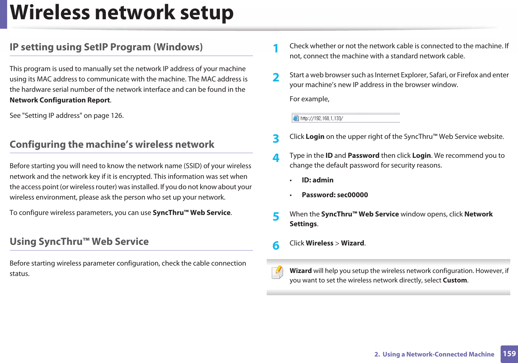 Wireless network setup1592.  Using a Network-Connected MachineIP setting using SetIP Program (Windows)This program is used to manually set the network IP address of your machine using its MAC address to communicate with the machine. The MAC address is the hardware serial number of the network interface and can be found in the Network Configuration Report. See &quot;Setting IP address&quot; on page 126.Configuring the machine’s wireless networkBefore starting you will need to know the network name (SSID) of your wireless network and the network key if it is encrypted. This information was set when the access point (or wireless router) was installed. If you do not know about your wireless environment, please ask the person who set up your network.To configure wireless parameters, you can use SyncThru™ Web Service.Using SyncThru™ Web ServiceBefore starting wireless parameter configuration, check the cable connection status. 1Check whether or not the network cable is connected to the machine. If not, connect the machine with a standard network cable.2  Start a web browser such as Internet Explorer, Safari, or Firefox and enter your machine’s new IP address in the browser window.For example,3  Click Login on the upper right of the SyncThru™ Web Service website.4  Type in the ID and Password then click Login. We recommend you to change the default password for security reasons.•ID: admin •Password: sec000005  When the SyncThru™ Web Service window opens, click Network Settings.6  Click Wireless &gt; Wizard. Wizard will help you setup the wireless network configuration. However, if you want to set the wireless network directly, select Custom. 